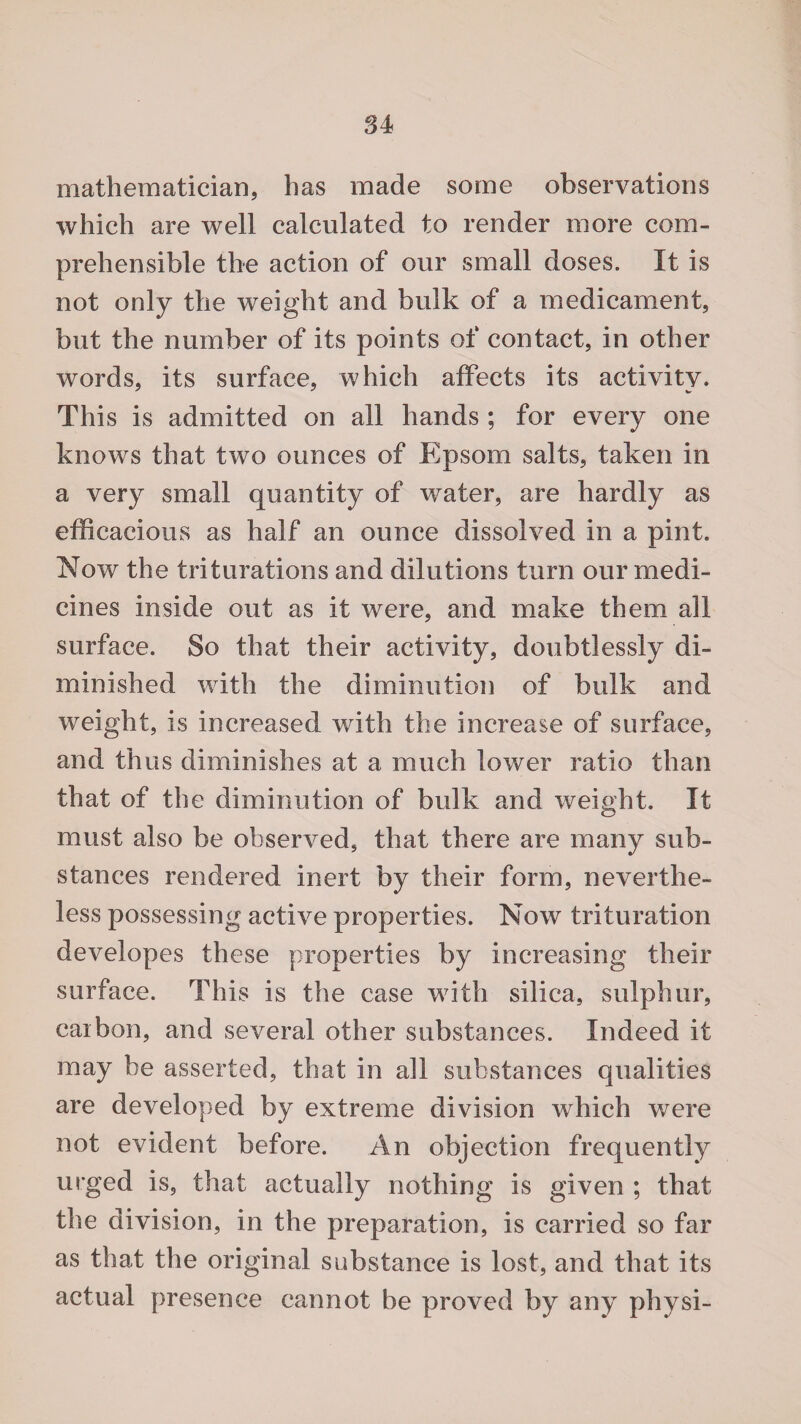 mathematician, has made some observations which are well calculated to render more com¬ prehensible the action of our small doses. It is not only the weight and bulk of a medicament, but the number of its points of contact, in other words, its surface, which affects its activity. This is admitted on all hands ; for every one knows that two ounces of Epsom salts, taken in a very small quantity of water, are hardly as efficacious as half an ounce dissolved in a pint. Now the triturations and dilutions turn our medi¬ cines inside out as it were, and make them all surface. So that their activity, doubtlessly di¬ minished with the diminution of bulk and weight, is increased with the increase of surface, and thus diminishes at a much lower ratio than that of the diminution of bulk and weight. It must also be observed, that there are many sub¬ stances rendered inert by their form, neverthe¬ less possessing active properties. Now trituration developes these properties by increasing their surface. This is the case with silica, sulphur, carbon, and several other substances. Indeed it may be asserted, that in all substances qualities are developed by extreme division which were not evident before. An objection frequently urged is, that actually nothing is given ; that the division, in the preparation, is carried so far as that the original substance is lost, and that its actual presence cannot be proved by any physi-