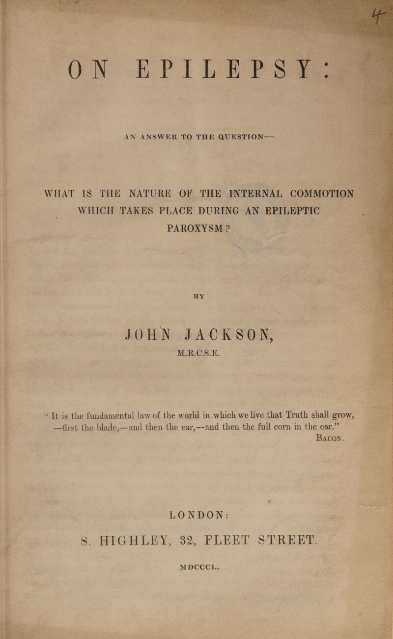 ON EPILEPSY: AN ANSWER TO THE QUESTION- WHAT IS THE NATURE OF THE INTERNAL COMMOTION WHICH TAKES PLACE DURING AN EPILEPTIC r PAROXYSM ? BY JOHN JACKSON, M.B.C.S.E. It is tiie fundamental law of the world in which we live that Truth shall grow, —first the blade,—and then the ear,--and then the full corn in the ear.” Bacon. LONDON: S. HIGH LEY, 32, FLEET STREET. MDCCCL.