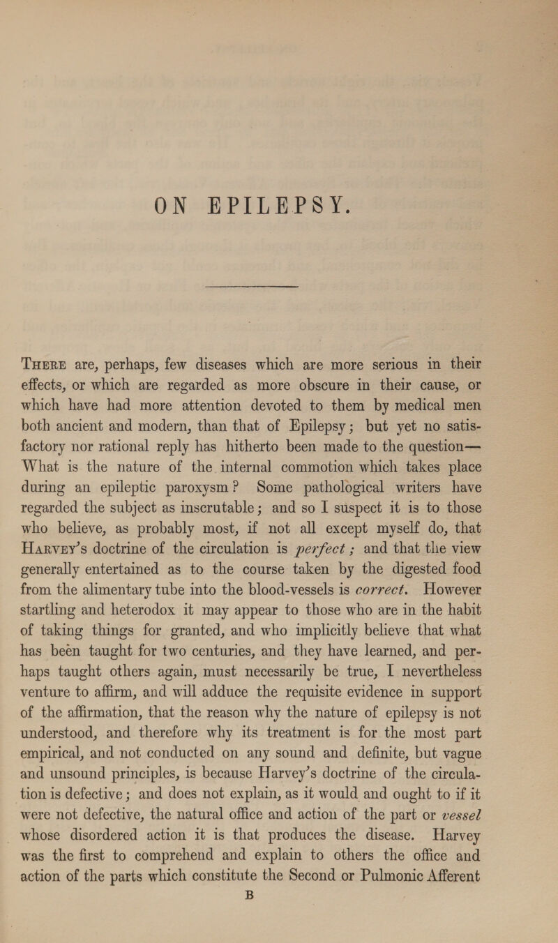 There are, perhaps, few diseases which are more serious in their effects, or which are regarded as more obscure in their cause, or which have had more attention devoted to them by medical men both ancient and modern, than that of Epilepsy; but yet no satis¬ factory nor rational reply has hitherto been made to the question— What is the nature of the internal commotion which takes place during an epileptic paroxysm ? Some pathological writers have regarded the subject as inscrutable; and so I suspect it is to those who believe, as probably most, if not all except myself do, that Harvey's doctrine of the circulation is perfect; and that the view generally entertained as to the course taken by the digested food from the alimentary tube into the blood-vessels is correct. However startling and heterodox it may appear to those who are in the habit of taking things for granted, and who implicitly believe that what has been taught for two centuries, and they have learned, and per¬ haps taught others again, must necessarily be true, I nevertheless venture to affirm, and will adduce the requisite evidence in support of the affirmation, that the reason why the nature of epilepsy is not understood, and therefore why its treatment is for the most part empirical, and not conducted on any sound and definite, but vague and unsound principles, is because Harvey's doctrine of the circula¬ tion is defective; and does not explain, as it would and ought to if it were not defective, the natural office and action of the part or vessel whose disordered action it is that produces the disease. Harvey was the first to comprehend and explain to others the office and action of the parts which constitute the Second or Pulmonic Afferent B