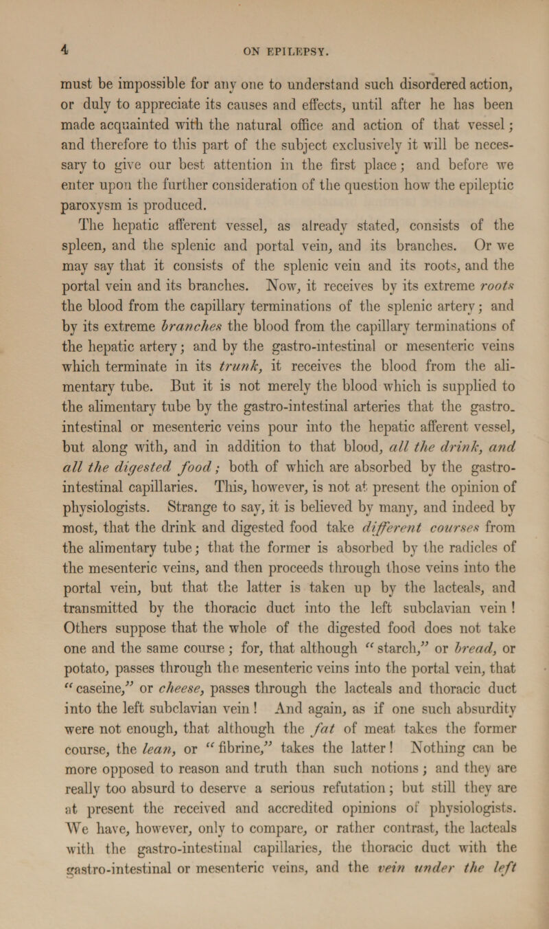 must be impossible for any one to understand such disordered action, or duly to appreciate its causes and effects, until after he has been made acquainted with the natural office and action of that vessel; and therefore to this part of the subject exclusively it will be neces¬ sary to give our best attention in the first place; and before we enter upon the further consideration of the question how the epileptic paroxysm is produced. The hepatic afferent vessel, as already stated, consists of the spleen, and the splenic and portal vein, and its branches. Or we may say that it consists of the splenic vein and its roots, and the portal vein and its branches. Now, it receives by its extreme roots the blood from the capillary terminations of the splenic artery; and by its extreme branches the blood from the capillary terminations of the hepatic artery; and by the gastrointestinal or mesenteric veins which terminate in its trunk, it receives the blood from the ali¬ mentary tube. But it is not merely the blood which is supplied to the alimentary tube by the gastro-intestmal arteries that the gastro_ intestinal or mesenteric veins pour into the hepatic afferent vessel, but along with, and in addition to that blood, all the drink, and all the digested food,; both of which are absorbed by the gastro¬ intestinal capillaries. This, however, is not at present the opinion of physiologists. Strange to say, it is believed by many, and indeed by most, that the drink and digested food take different courses from the alimentary tube; that the former is absorbed by the radicles of the mesenteric veins, and then proceeds through those veins into the portal vein, but that the latter is taken up by the lacteals, and transmitted by the thoracic duct into the left subclavian vein ! Others suppose that the whole of the digested food does not take one and the same course; for, that although “ starch,” or bread, or potato, passes through the mesenteric veins into the portal vein, that “ caseine,” or cheese, passes through the lacteals and thoracic duct into the left subclavian vein! And again, as if one such absurdity were not enough, that although the fat of meat takes the former course, the lean, or “ fibrine,” takes the latter! Nothing can be more opposed to reason and truth than such notions; and they are really too absurd to deserve a serious refutation; but still they are at present the received and accredited opinions of physiologists. AVe have, however, only to compare, or rather contrast, the lacteals with the gastro-intestinal capillaries, the thoracic duct with the gastro-intestmal or mesenteric veins, and the vein under the left