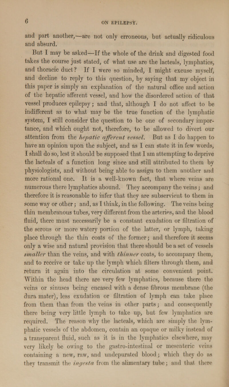 and part another,—are not only erroneous, but actually ridiculous and absurd. But I may be asked—If the whole of the drink and digested food takes the course just stated, of what use are the lacteals, lymphatics, and thoracic duct? If I were so minded, I might excuse myself, and decline to reply to this question, by saying that my object in this paper is simply an explanation of the natural office and action of the hepatic afferent vessel, and how the disordered action of that vessel produces epilepsy; and that, although I do not affect to be indifferent as to what may be the true function of the lymphatic system, I still consider the question to be one of secondary impor¬ tance, and which ought not, therefore, to be allowed to divert our attention from the hepatic afferent vessel. But as I do happen to have an opinion upon the subject, and as I can state it in few words, I shall do so, lest it should be supposed that I am attempting to deprive the lacteals of a function long since and still attributed to them by physiologists, and without being able to assign to them another and more rational one. It is a well-known fact, that where veins are numerous there lymphatics abound. They accompany the veins; and therefore it is reasonable to infer that they are subservient to them in some way or other; and, as I think, in the following. The veins being thin membranous tubes, very different from the arteries, and the blood fluid, there must necessarily be a constant exudation or filtration of the serous or more watery portion of the latter, or lymph, taking place through the thin coats of the former; and therefore it seems only a wise and natural provision that there should be a set of vessels smaller than the veins, and with thinner coats, to accompany them, and to receive or take up the lymph which filters through them, and return it again into the circulation at some convenient point. Within the head there are very few lymphatics, because there the veins or sinuses being encased with a dense fibrous membrane (the dura mater), less exudation or filtration of lymph can take place from them than from the veins in other parts; and consequently there being very little lymph to take up, but few lymphatics are required. The reason why the lacteals, which are simply the lym¬ phatic vessels of the abdomen, contain an opaque or milky instead of a transparent fluid, such as it is in the lymphatics elsewhere, may very likely be owing to the gastro-intestinal or mesenteric veins containing a new, raw, and undepurated blood; which they do as they transmit the ingesta from the alimentary tube; and that there