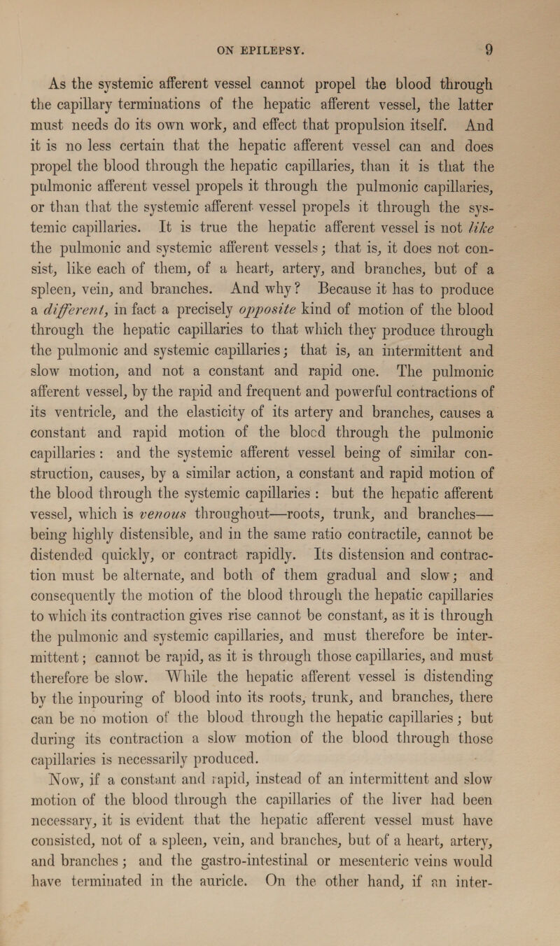 As the systemic afferent vessel cannot propel the blood through the capillary terminations of the hepatic afferent vessel, the latter must needs do its own work, and effect that propulsion itself. And it is no less certain that the hepatic afferent vessel can and does propel the blood through the hepatic capillaries, than it is that the pulmonic afferent vessel propels it through the pulmonic capillaries, or than that the systemic afferent vessel propels it through the sys¬ temic capillaries. It is true the hepatic afferent vessel is not like the pulmonic and systemic afferent vessels; that is, it does not con¬ sist, like each of them, of a heart, artery, and branches, but of a spleen, vein, and branches. And why ? Because it has to produce a different, in fact a precisely opposite kind of motion of the blood through the hepatic capillaries to that which they produce through the pulmonic and systemic capillaries; that is, an intermittent and slow motion, and not a constant and rapid one. The pulmonic afferent vessel, by the rapid and frequent and powerful contractions of its ventricle, and the elasticity of its artery and branches, causes a constant and rapid motion of the blood through the pulmonic capillaries : and the systemic afferent vessel being of similar con¬ struction, causes, by a similar action, a constant and rapid motion of the blood through the systemic capillaries : but the hepatic afferent vessel, which is venous throughout—roots, trunk, and branches— being highly distensible, and in the same ratio contractile, cannot be distended quickly, or contract rapidly. Its distension and contrac¬ tion must be alternate, and both of them gradual and slow; and consequently the motion of the blood through the hepatic capillaries to which its contraction gives rise cannot be constant, as it is through the pulmonic and systemic capillaries, and must therefore be inter¬ mittent ; cannot be rapid, as it is through those capillaries, and must therefore be slow. While the hepatic afferent vessel is distending by the inpouring of blood into its roots, trunk, and branches, there can be no motion of the blood through the hepatic capillaries; but during its contraction a slow motion of the blood through those capillaries is necessarily produced. Now, if a constant and rapid, instead of an intermittent and slow motion of the blood through the capillaries of the liver had been necessary, it is evident that the hepatic afferent vessel must have consisted, not of a spleen, vein, and branches, but of a heart, artery, and branches; and the gastro-intestinal or mesenteric veins would have terminated in the auricle. On the other hand, if an inter-