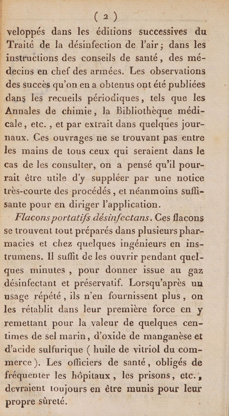 veloppés dans les éditions successives du Traité de la désinfection de l’air ; dans les instructions des conseils de santé, des mé¬ decins en chef des armées. Les observations des succès qu’on en a obtenus ont été publiées dans les recueils périodiques, tels que les Annales de chimie, la Bibliothèque médi¬ cale, etc. , et par extrait dans quelques jour¬ naux. Ces ouvrages ne se trouvant pas entre les mains de tous ceux qui seraient dans le cas de les consulter, on a pensé qu’il pour¬ rait être utile d’y suppléer par une notice très-courte des procédés , et néanmoins suffi¬ sante pour en diriger l’application. Flacons portatifs désinfectons. Ces flacons se trouvent tout préparés dans plusieurs phar¬ macies et chez quelques ingénieurs en ins- trumens. Il suffit de les ouvrir pendant quel¬ ques minutes , pour donner issue au gaz désinfectant et préservatif. Lorsqu’après un usage répété , ils n’en fournissent plus , on les rétablit dans leur première force en y remettant pour la valeur de quelques cen¬ times de sel marin, d’oxide de manganèse et d’acide sulfurique ( huile de vitriol du com¬ merce ). Les officiers de santé, obligés de fréquenter les hôpitaux , les prisons, etc. % devraient toujours en être munis pour leur propre sûreté.