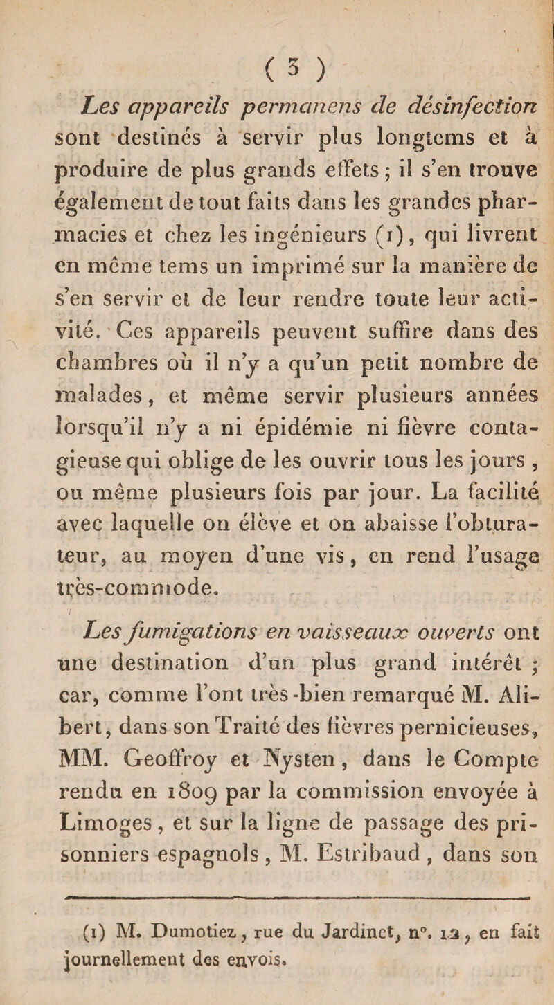 Les appareils permanens de désinfection sont destinés à servir pîus longtems et à produire de plus grands effets ; il s’en trouve également de tout faits dans les grandes phar¬ macies et chez les ingénieurs (i), qui livrent en meme tems un imprimé sur la manière de s’en servir et de leur rendre toute leur acti¬ vité. Ces appareils peuvent suffire dans des chambres ou il n’j a qu’un petit nombre de malades, et même servir plusieurs années lorsqu’il n’y a ni épidémie ni fièvre conta¬ gieuse qui oblige de les ouvrir tous les jours , ou même plusieurs fois par jour. La facilité avec laquelle on élève et on abaisse l’obtura¬ teur, au moyen d’une vis, en rend l’usage très-commode. / Les fumigations en vaisseauæ ouverts ont une destination d’un plus grand intérêt ; car, comme Font très-bien remarqué M. Ali— bert, dans son Traité des fièvres pernicieuses, MM. Geoffroy et Nysten, dans le Compte rendu en 1809 par la commission envoyée à Limoges, et sur la ligne de passage des pri¬ sonniers espagnols , M. Estribaud , dans son (1) M* Dumotiez,, rue du Jardinet, n°. 13 ? en fait journellement des envois.