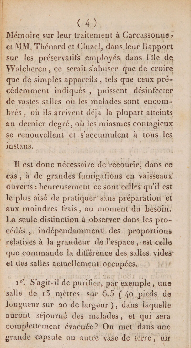 Mémoire sur leur traitement à Carcassonne > et MM, Thénard et Cluzel, dans leur Rapport sur les préservatifs employés dans l’île de Walcheren, ce serait s’abuser que de croire que de simples appareils , tels que ceux pré¬ cédemment indiqués , puissent désinfecter de vastes salles ou les malades sont encom¬ brés , oii ils arrivent déjà la plupart atteints au dernier degré, ou les miasmes contagieux se renouvellent et s’accumulent à tous les instans. * -N Il est donc nécessaire de recourir, dans ce cas , à de grandes fumigations en vaisseaux ouverts : heureusement ce sont celles qu’il est le plus aisé de pratiquer sans préparation et aux moindres frais , au moment du besoin. La seule distinction à observer dans les pro¬ cédés , indépendamment des proportions relatives à la grandeur de l’espace, est celle que commande la différence des salles vides et des salies actuellement occupées. i°'. S’agit-il de purifier, par exemple , une salle de io mètres sur 6.5 ( 4° pieds de longueur sur 20 de largeur ) , dans laquelle auront séjourné des malades, et qui sera compiettement évacuée ? On met dans une grande capsule ou autre vase de terré , un