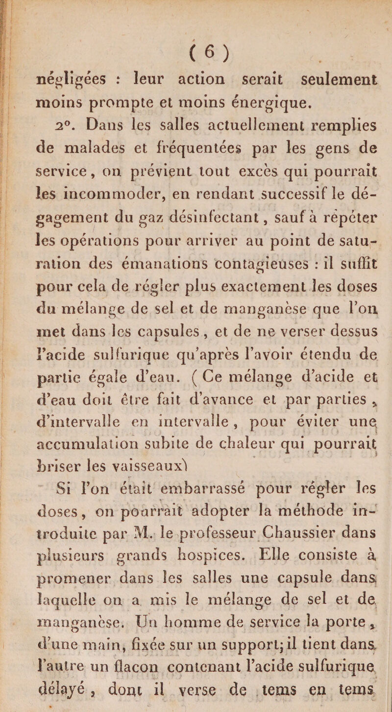 négligées : leur action serait seulement moins prompte et moins énergique. 2°. Dans les salles actuellement remplies de malades et fréquentées par les gens de service, on prévient tout excès qui pourrait les incommoder, en rendant successif le dé¬ gagement du gaz désinfectant, sauf à répéter les opérations pour arriver au point de satu¬ ration des émanations contagieuses : il suffit pour cela de régler plus exactement les doses du mélange de sel et de manganèse que Ton met dans les capsules, et de ne verser dessus Facide sulfurique qu’après l’avoir étendu de partie égale d’eau. ( Ce mélange d’acide et d’eau doit être fait d’avance et par parties * d’intervalle en intervalle , pour éviter une accumulation subite de chaleur qui pourrait briser les vaisseaux^ Si l’on était embarrassé pour régler les doses, on pourrait adopter la méthode in¬ troduite par M. le professeur Chaussier dans plusieurs grands hospices. Elle consiste à promener dans les salles une capsule dans laquelle on a mis le mélange de sel et de. manganèse. Un homme de service la porte , d’une main, fixée sur un support; il tient dans, l’autre un flacon contenant l’acide sulfurique délayé, dont il verse de tems en tems