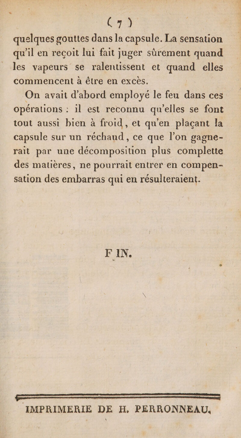 (?) quelques gouttes clans la capsule. La sensation qu’il en reçoit lui fait juger sûrement quand les vapeurs se ralentissent et quand elles commencent à être en excès. On avait d’abord employé le feu dans ces opérations : il est reconnu qu’elles se font tout aussi bien à froid, et qu’en plaçant la capsule sur un réchaud, ce que l’on gagne¬ rait par une décomposition plus complette des matières, ne pourrait entrer en compen¬ sation des embarras qui en résulteraient. F IN. \ IMPRIMERIE DE H. PERRONNEAU,