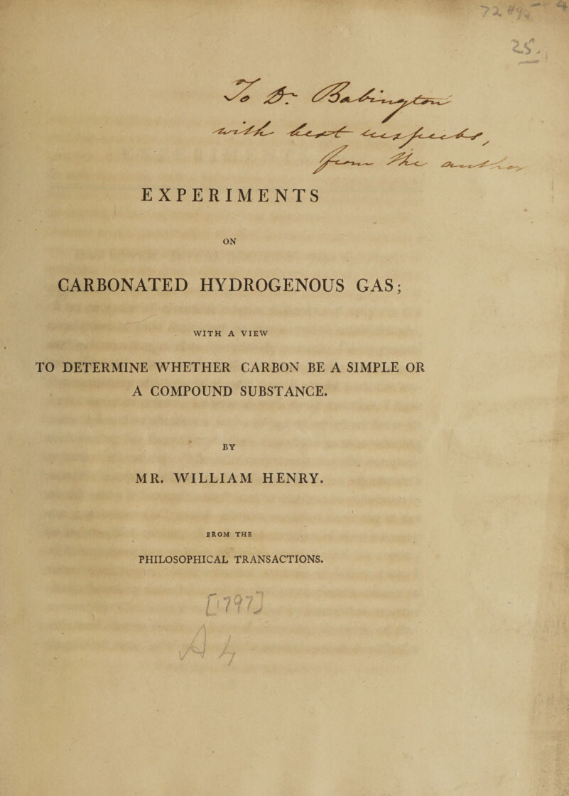 •A* 53 EXPERIMENTS ON CARBONATED HYDROGENOUS GAS; WITH A VIEW TO DETERMINE WHETHER CARBON BE A SIMPLE OR A COMPOUND SUBSTANCE. BY MR. WILLIAM HENRY. , d: i IROM THE PHILOSOPHICAL TRANSACTIONS. fi?f 7j