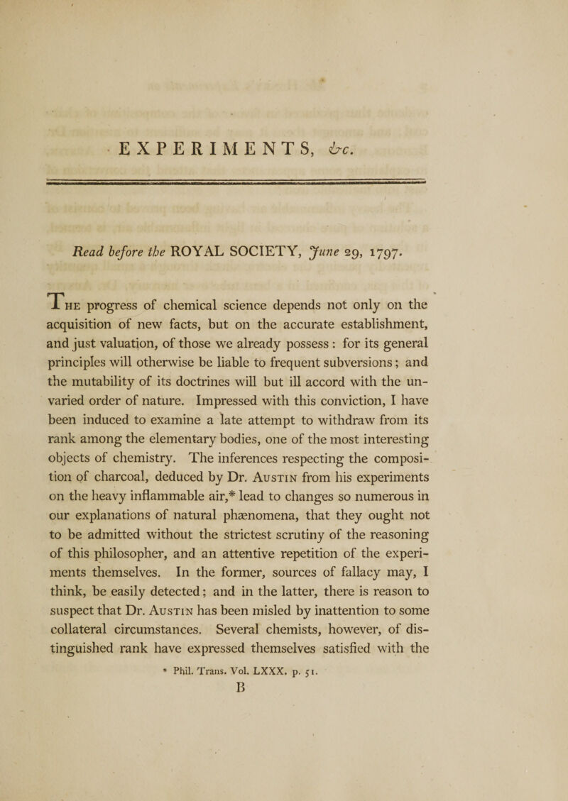 EXPERIMENTS, be. Read before the ROYAL SOCIETY, June 29, 1797. The progress of chemical science depends not only on the acquisition of new facts, but on the accurate establishment, and just valuation, of those we already possess : for its general principles will otherwise be liable to frequent subversions; and the mutability of its doctrines will but ill accord with the un¬ varied order of nature. Impressed with this conviction, I have been induced to examine a late attempt to withdraw from its rank among the elementary bodies, one of the most interesting objects of chemistry. The inferences respecting the composi¬ tion of charcoal, deduced by Dr. Austin from his experiments on the heavy inflammable air,* lead to changes so numerous in our explanations of natural phenomena, that they ought not to be admitted without the strictest scrutiny of the reasoning of this philosopher, and an attentive repetition of the experi¬ ments themselves. In the former, sources of fallacy may, I think, be easily detected; and in the latter, there is reason to suspect that Dr. Austin has been misled by inattention to some collateral circumstances. Several chemists, however, of dis¬ tinguished rank have expressed themselves satisfied with the * Phil. Trans. Vol. LXXX. p. 51. B