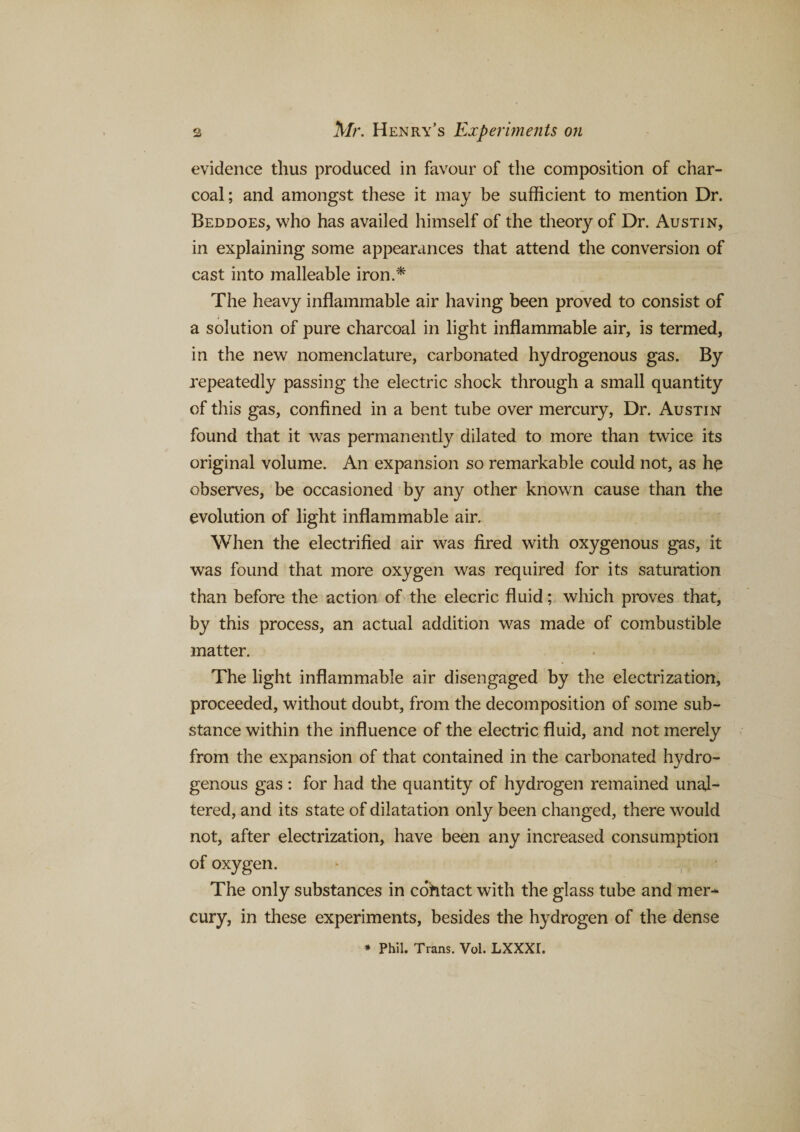 evidence thus produced in favour of the composition of char¬ coal; and amongst these it may be sufficient to mention Dr. Beddoes, who has availed himself of the theory of Dr. Austin, in explaining some appearances that attend the conversion of cast into malleable iron.* The heavy inflammable air having been proved to consist of a solution of pure charcoal in light inflammable air, is termed, in the new nomenclature, carbonated hydrogenous gas. By repeatedly passing the electric shock through a small quantity of this gas, confined in a bent tube over mercury, Dr. Austin found that it was permanently dilated to more than twice its original volume. An expansion so remarkable could not, as he observes, be occasioned by any other known cause than the evolution of light inflammable air. When the electrified air was fired with oxygenous gas, it was found that more oxygen was required for its saturation than before the action of the elecric fluid; which proves that, by this process, an actual addition was made of combustible matter. The light inflammable air disengaged by the electrization, proceeded, without doubt, from the decomposition of some sub¬ stance within the influence of the electric fluid, and not merely from the expansion of that contained in the carbonated hydro¬ genous gas : for had the quantity of hydrogen remained unal¬ tered, and its state of dilatation only been changed, there would not, after electrization, have been any increased consumption of oxygen. * : The only substances in cohtact with the glass tube and mer¬ cury, in these experiments, besides the hydrogen of the dense * Phil. Trans. Vol. LXXXI.