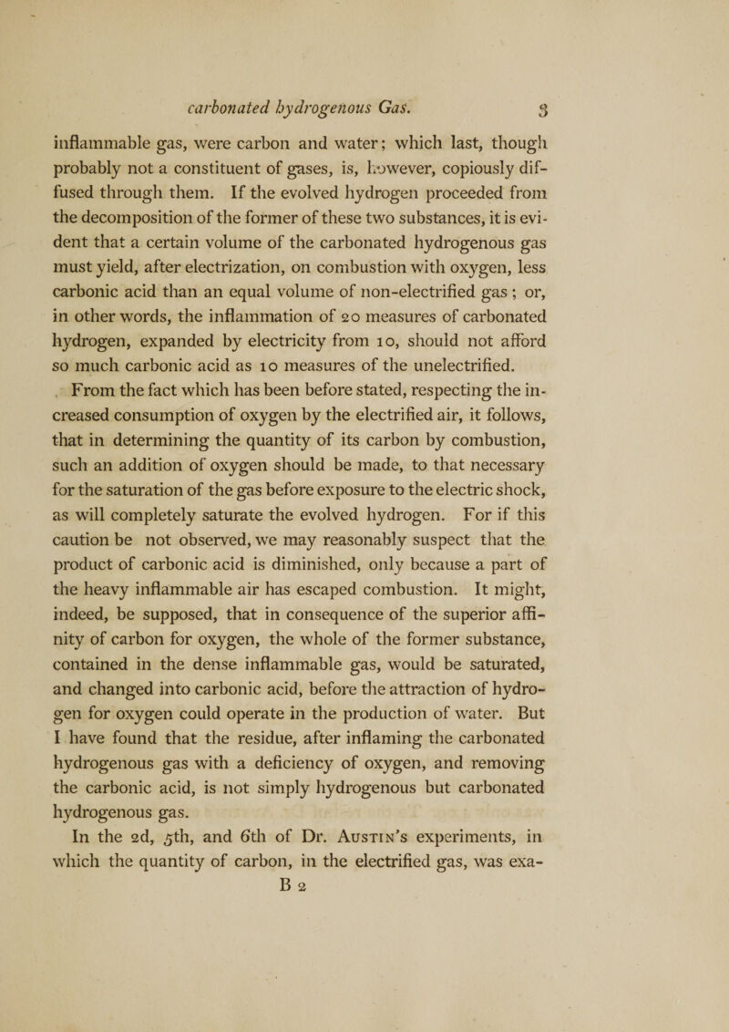 inflammable gas, were carbon and water; which last, though probably not a constituent of gases, is, however, copiously dif¬ fused through them. If the evolved hydrogen proceeded from the decomposition of the former of these two substances, it is evi¬ dent that a certain volume of the carbonated hydrogenous gas must yield, after electrization, on combustion with oxygen, less carbonic acid than an equal volume of non-electrified gas ; or, in other words, the inflammation of 20 measures of carbonated hydrogen, expanded by electricity from 10, should not afford so much carbonic acid as 10 measures of the unelectrified. From the fact which has been before stated, respecting the in¬ creased consumption of oxygen by the electrified air, it follows, that in determining the quantity of its carbon by combustion, such an addition of oxygen should be made, to that necessary for the saturation of the gas before exposure to the electric shock, as will completely saturate the evolved hydrogen. For if this caution be not observed, we may reasonably suspect that the product of carbonic acid is diminished, only because a part of the heavy inflammable air has escaped combustion. It might, indeed, be supposed, that in consequence of the superior affi¬ nity of carbon for oxygen, the whole of the former substance, contained in the dense inflammable gas, would be saturated, and changed into carbonic acid, before the attraction of hydro¬ gen for oxygen could operate in the production of water. But I have found that the residue, after inflaming the carbonated hydrogenous gas with a deficiency of oxygen, and removing the carbonic acid, is not simply hydrogenous but carbonated hydrogenous gas. In the 2d, 5th, and 6th of Dr. Austin’s experiments, in which the quantity of carbon, in the electrified gas, was exa- B 2