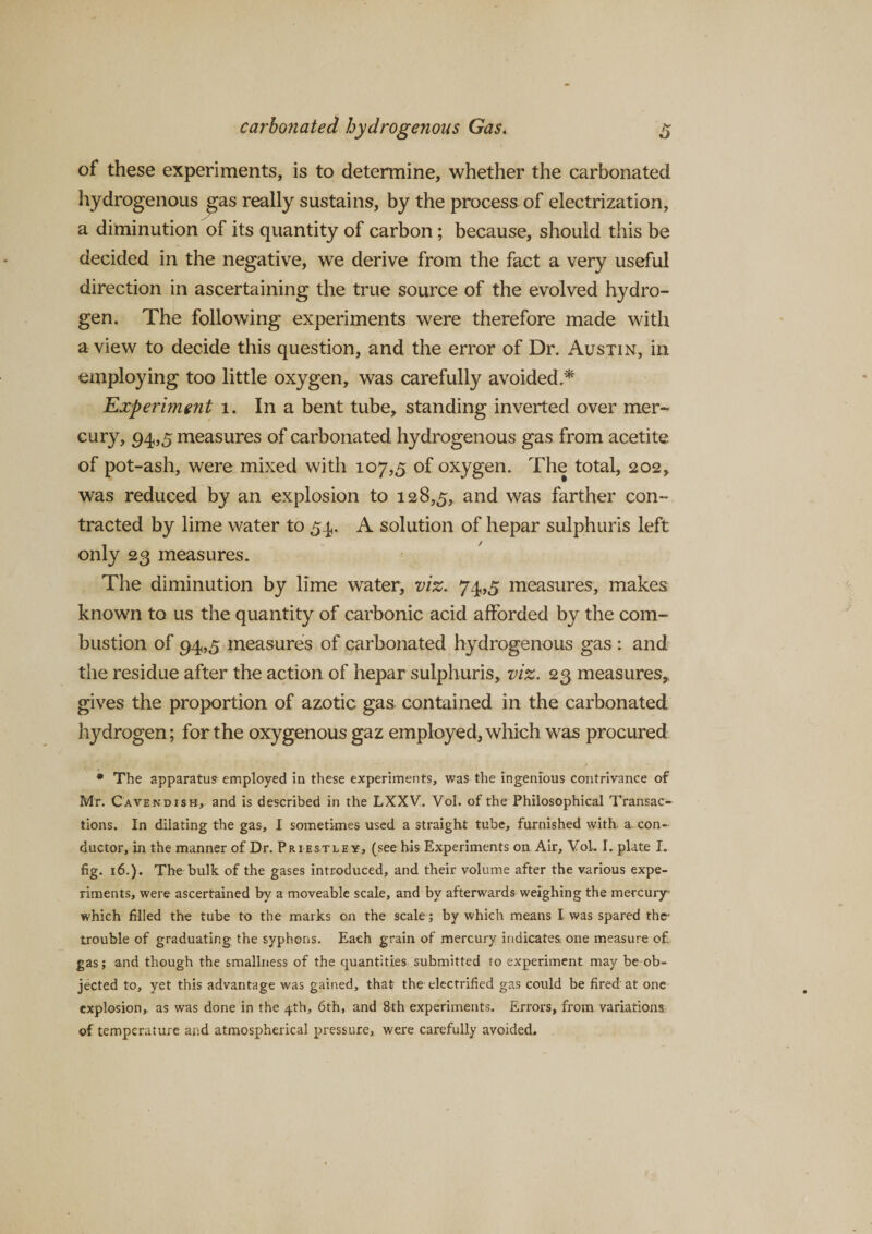 of these experiments, is to determine, whether the carbonated hydrogenous gas really sustains, by the process of electrization, a diminution of its quantity of carbon; because, should this be decided in the negative, we derive from the fact a very useful direction in ascertaining the true source of the evolved hydro¬ gen. The following experiments were therefore made with a view to decide this question, and the error of Dr. Austin, in employing too little oxygen, was carefully avoided.* Experiment 1. In a bent tube, standing inverted over mer¬ cury, 94,5 measures of carbonated hydrogenous gas from acetite of pot-ash, were mixed with 107,5 of oxygen. The total, 202, was reduced by an explosion to 128,5, and was farther con¬ tracted by lime water to 54. A solution of hepar sulphuris left only 23 measures. The diminution by lime water, viz. 74,5 measures, makes known to us the quantity of carbonic acid afforded by the com¬ bustion of 94,5 measures of carbonated hydrogenous gas : and the residue after the action of hepar sulphuris, viz. 23 measures, gives the proportion of azotic gas contained in the carbonated hydrogen; for the oxygenous gaz employed, which was procured * The apparatus employed in these experiments, was the ingenious contrivance of Mr. Cavendish, and is described in the LXXV. Vol. of the Philosophical Transac¬ tions. In dilating the gas, I sometimes used a straight tube, furnished with. a. con¬ ductor, in the manner of Dr. Priestley, (see his Experiments on Air, VoL I. plate I. fig. 16.). The bulk of the gases introduced, and their volume after the various expe¬ riments, were ascertained by a moveable scale, and by afterwards weighing the mercury which filled the tube to the marks on the scale; by which means I was spared the1 trouble of graduating the syphons. Each grain of mercury indicates, one measure of gas; and though the smallness of the quantities submitted to experiment may be ob¬ jected to, yet this advantage was gained, that the electrified gas could be fired at one explosion, as was done in the 4th, 6th, and 8th experiments. Errors, from variations of temperature and atmospherical pressure, were carefully avoided.