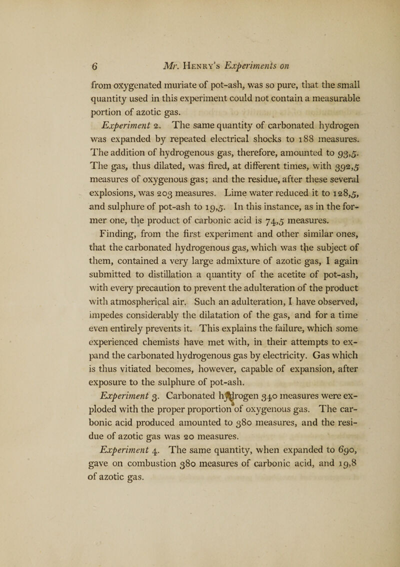 from oxygenated muriate of pot-ash, was so pure, that the small quantity used in this experiment could not contain a measurable portion of azotic gas. Experiment 2. The same quantity of carbonated hydrogen was expanded by repeated electrical shocks to 188 measures. The addition of hydrogenous gas, therefore, amounted to 93,5. The gas, thus dilated, was fired, at different times, with 392,5 measures of oxygenous gas; and the residue, after these several explosions, was 203 measures. Lime water reduced it to 128,5, and sulphure of pot-ash to 19,5. I11 this instance, as in the for¬ mer one, the product of carbonic acid is 74,5 measures. Finding, from the first experiment and other similar ones, that the carbonated hydrogenous gas, which was t{ie subject of them, contained a very large admixture of azotic gas, I again submitted to distillation a quantity of the acetite of pot-ash, with every precaution to prevent the adulteration of the product with atmospherical air. Such an adulteration, I have observed, impedes considerably the dilatation of the gas, and for a time even entirely prevents it. This explains the failure, which some experienced chemists have met with, in their attempts to ex¬ pand the carbonated hydrogenous gas by electricity. Gas which is thus vitiated becomes, however, capable of expansion, after exposure to the sulphure of pot-ash. Experiment 3. Carbonated hydrogen 340 measures were ex¬ ploded with the proper proportion of oxygenous gas. The car¬ bonic acid produced amounted to 380 measures, and the resi¬ due of azotic gas was 20 measures. Experiment 4. The same quantity, when expanded to 690, gave on combustion 380 measures of carbonic acid, and 19,8 of azotic gas.