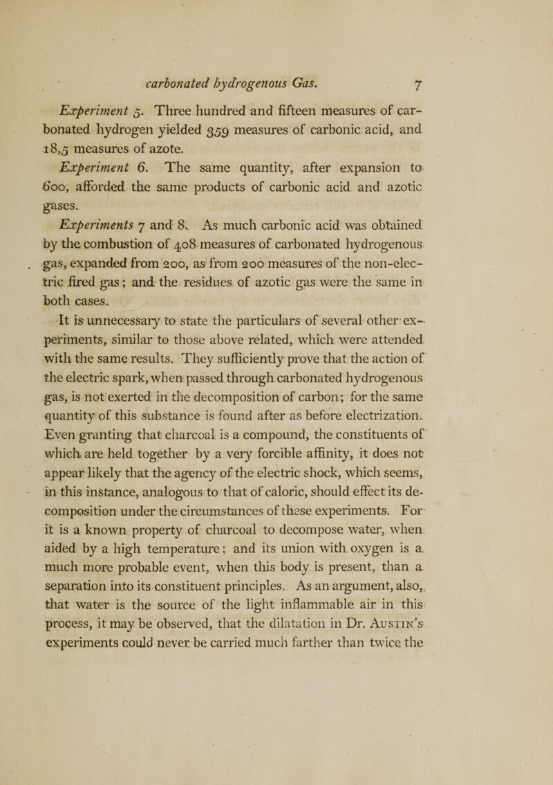 Experiment 5. Three hundred and fifteen measures of car¬ bonated hydrogen yielded 359 measures of carbonic acid, and 18,5 measures of azote. Experiment 6. The same quantity, after expansion to 600, afforded the same products of carbonic acid and azotic gases. Experiments 7 and 8. As much carbonic acid was obtained by the combustion of 408 measures of carbonated hydrogenous gas, expanded from 200, as from 200 measures of the non-elec¬ tric fired gas; and the residues of azotic gas were the same in both cases.. It is unnecessary to state the particulars of several other ex¬ periments, similar to those above related, which were attended with the same results. They sufficiently prove that the action of the electric spark, when passed through carbonated hydrogenous gas, is not exerted in the decomposition of carbon; for the same quantity of this substance is found after as before electrization. Even granting that charcoal is a compound, the constituents of which are held together by a very forcible affinity, it does not appear likely that the agency of the electric shock, which seems, in this instance, analogous to that of caloric, should effect its de¬ composition under the circumstances of these experiments. For it is a known property of charcoal to decompose water, when aided by a high temperature; and its union with, oxygen is a. much more probable event, when this body is present, than a separation into its constituent principles. As an argument, also, that water is the source of the light inflammable air in this process, it may be observed, that the dilatation in Dr. Austin’s experiments could never, be carried much farther than twice the