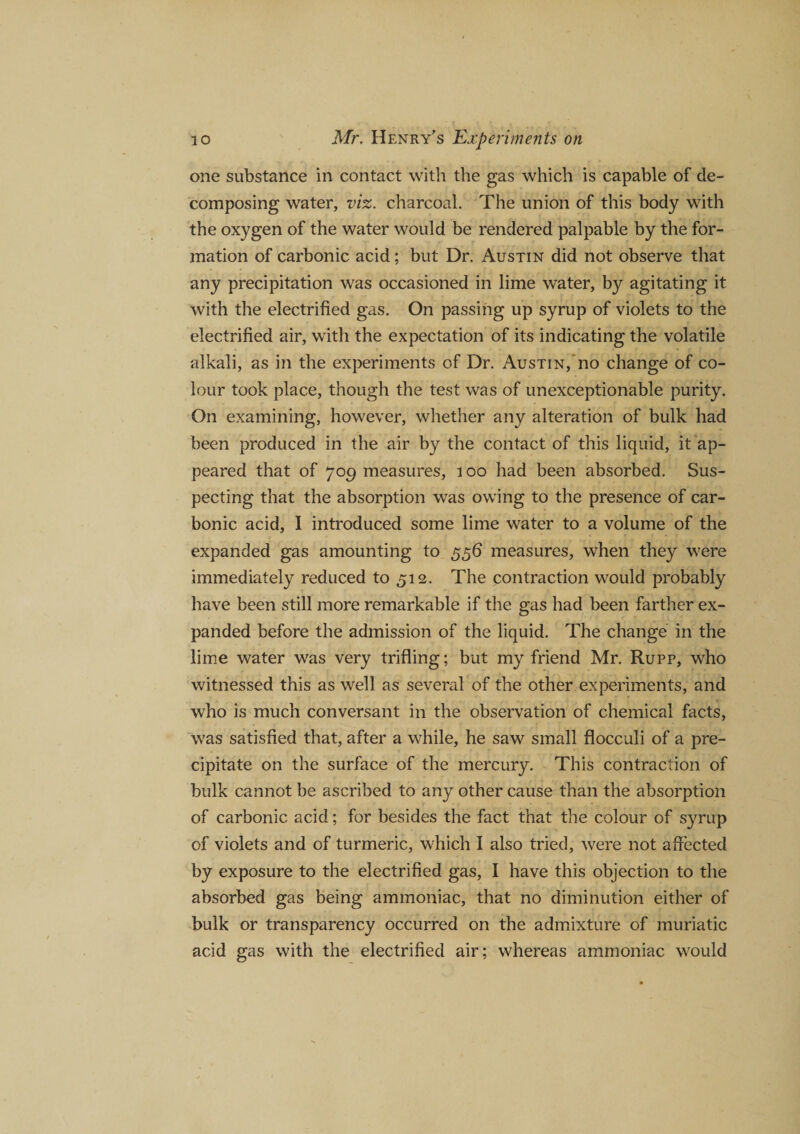one substance in contact with the gas which is capable of de¬ composing water, viz. charcoal. The union of this body with the oxygen of the water would be rendered palpable by the for¬ mation of carbonic acid; but Dr. Austin did not observe that any precipitation was occasioned in lime water, by agitating it with the electrified gas. On passing up syrup of violets to the electrified air, with the expectation of its indicating the volatile alkali, as in the experiments of Dr. Austin, no change of co¬ lour took place, though the test was of unexceptionable purity. On examining, however, whether any alteration of bulk had been produced in the air by the contact of this liquid, it ap¬ peared that of 709 measures, 100 had been absorbed. Sus¬ pecting that the absorption was owing to the presence of car¬ bonic acid, I introduced some lime water to a volume of the expanded gas amounting to 556 measures, when they were immediately reduced to 512. The contraction would probably have been still more remarkable if the gas had been farther ex¬ panded before the admission of the liquid. The change in the lime water was very trifling; but my friend Mr. Rupp, who witnessed this as well as several of the other experiments, and who is much conversant in the observation of chemical facts, was satisfied that, after a while, he saw small flocculi of a pre¬ cipitate on the surface of the mercury. This contraction of bulk cannot be ascribed to any other cause than the absorption of carbonic acid; for besides the fact that the colour of syrup of violets and of turmeric, which I also tried, were not affected by exposure to the electrified gas, I have this objection to the absorbed gas being ammoniac, that no diminution either of bulk or transparency occurred on the admixture of muriatic acid gas with the electrified air; whereas ammoniac would