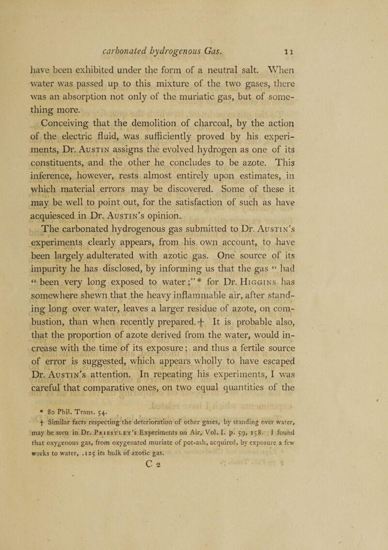 have been exhibited under the form of a neutral salt. When water was passed up to this mixture of the two gases, there was an absorption not only of the muriatic gas, but of some¬ thing more. Conceiving that the demolition of charcoal, by the action of the electric fluid, was sufficiently proved by his experi¬ ments, Dr. Austin assigns the evolved hydrogen as one of its constituents, and the other he concludes to be azote. This inference, however, rests almost entirely upon estimates, in which material errors may be discovered. Some of these it may be well to point out, for the satisfaction of such as have acquiesced in Dr. Austin's opinion. The carbonated hydrogenous gas submitted to Dr. Austin’s experiments clearly appears, from his own account, to have been largely adulterated with azotic gas. One source of its impurity he has disclosed, by informing us that the gas “ bad “been very long exposed to water;”* for Dr. Higgins has somewhere shewn that the heavy inflammable air, after stand¬ ing long over water, leaves a larger residue of azote, on com¬ bustion, than when recently prepared.-f It is probable also, that the proportion of azote derived from the water, would in¬ crease with the time of its exposure; and thus a fertile source of error is suggested, which appears wholly to have escaped Dr. Austin’s attention. In repeating his experiments, I was careful that comparative ones, on two equal quantities of the * 80 Phil. Trans. 54. f Similar facts respecting the deterioration of other gases, by standing over water, may be seen in Dr. Priestley’s Experiments on Air, Vol. I. p. 59, 158. I found that oxygenous gas, from oxygenated muriate of pot-ash, acquired, by exposure a few weeks to water, .125 its bulk of azotic gas. C 2