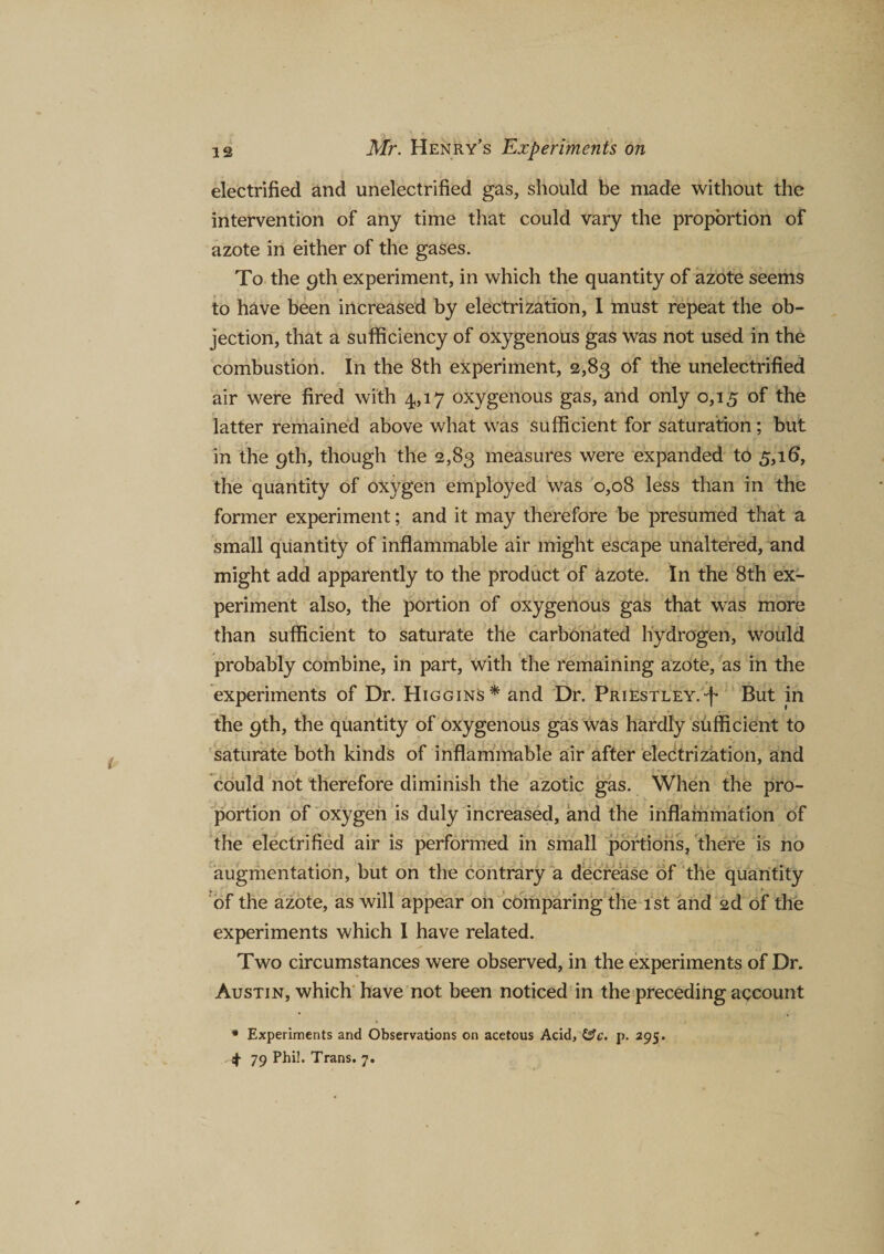 electrified and unelectrified gas, should be made without the intervention of any time that could vary the proportion of azote in either of the gases. To the 9th experiment, in which the quantity of azote seems to have been increased by electrization, I must repeat the ob¬ jection, that a sufficiency of oxygenous gas was not used in the combustion. In the 8th experiment, 2,83 of the unelectrified air were fired with 4,17 oxygenous gas, and only 0,15 of the latter remained above what was sufficient for saturation; but in the 9th, though the 2,83 measures were expanded to 5,16, the quantity of oxygen employed was 0,08 less than in the former experiment; and it may therefore be presumed that a small quantity of inflammable air might escape unaltered, and might add apparently to the product of azote. In the 8th ex¬ periment also, the portion of oxygenous gas that was more than sufficient to saturate the carbonated hydrogen, would probably combine, in part, with the remaining azote, as in the experiments of Dr. Higgins* and Dr. Priestley.*f* But in the 9th, the quantity of oxygenous gas was hardly sufficient to saturate both kinds of inflammable air after electrization, and could not therefore diminish the azotic gas. When the pro¬ portion of oxygen is duly increased, and the inflammation of the electrified air is performed in small portions, there is no augmentation, but on the contrary a decrease of the quantity * • of the azote, as will appear on comparing the 1st and 2d of the experiments which I have related. Two circumstances were observed, in the experiments of Dr. Austin, which have not been noticed in the preceding account * Experiments and Observations on acetous Acid, &amp;c. p. 295. 4 79 Phil. Trans. 7.