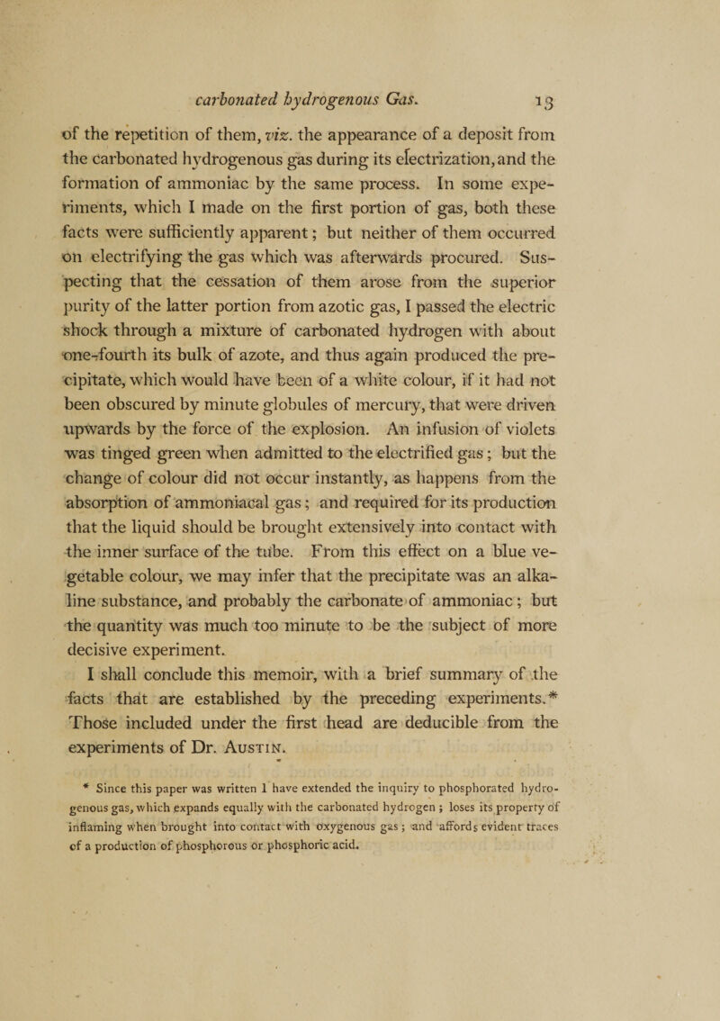 of the repetition of them, viz. the appearance of a deposit from the carbonated hydrogenous gas during its electrization, and the formation of ammoniac by the same process. In some expe¬ riments, which I made on the first portion of gas, both these facts were sufficiently apparent; but neither of them occurred on electrifying the gas which was afterwards procured. Sus¬ pecting that the cessation of them arose from the superior purity of the latter portion from azotic gas, I passed the electric shock through a mixture of carbonated hydrogen with about one-dourth its bulk of azote, and thus again produced the pre¬ cipitate, which would have been of a white colour, if it had not been obscured by minute globules of mercury, that were driven upwards by the force of the explosion. An infusion of violets was tinged green when admitted to the electrified gas; but the change of colour did not occur instantly, as happens from the absorption of ammoniacal gas; and required for its production that the liquid should be brought extensively into contact with the inner surface of the tube. From this effect on a blue ve¬ getable colour, we may infer that the precipitate was an alka¬ line substance, and probably the carbonate of ammoniac; but the quantity was much too minute to be the subject of more decisive experiment. I shall conclude this memoir, with a brief summary of the facts that are established by the preceding experiments.* Those included under the first head are deducible from the experiments of Dr. Austin. * Since this paper was written 1 have extended the inquiry to phosphorated hydro¬ genous gas, which .expands equally with the carbonated hydrogen ; loses its property of inflaming when brought into contact with oxygenous gas; and affords evident traces cf a production of phosphorous or phosphoric acid.