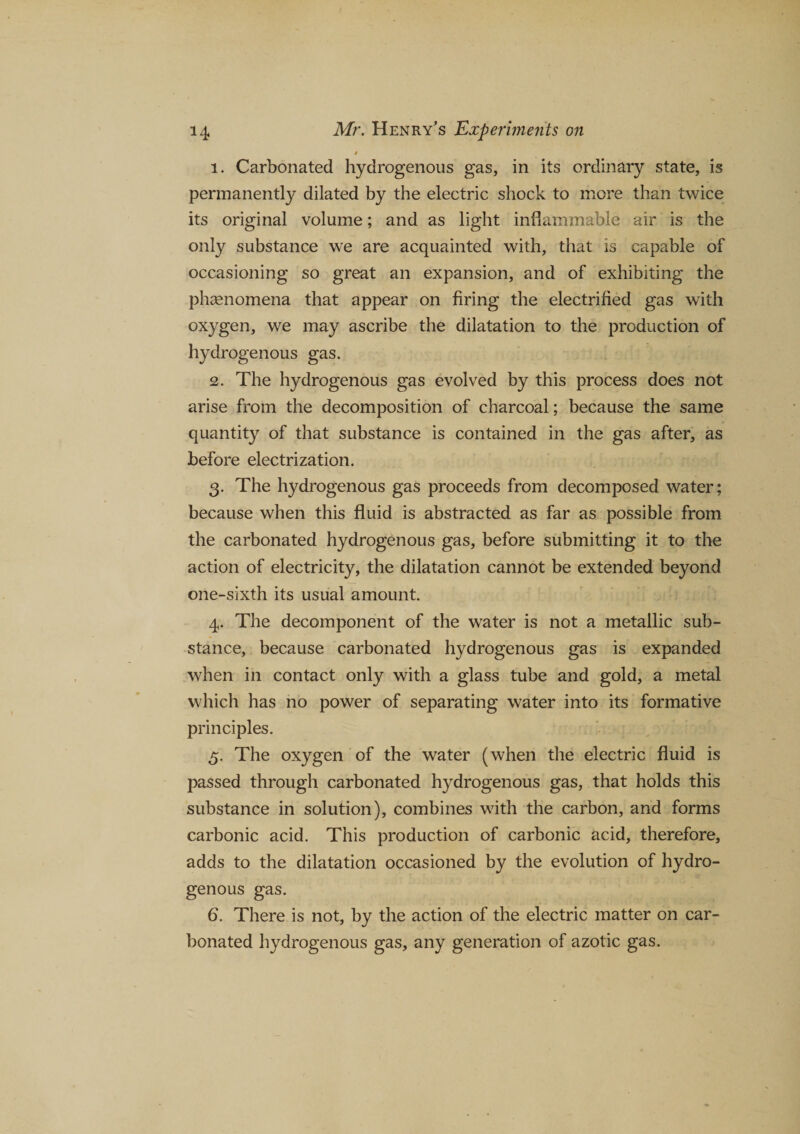 1. Carbonated hydrogenous gas, in its ordinary state, is permanently dilated by the electric shock to more than twice its original volume; and as light inflammable air is the only substance we are acquainted with, that is capable of occasioning so great an expansion, and of exhibiting the phenomena that appear on firing the electrified gas with oxygen, we may ascribe the dilatation to the production of hydrogenous gas. 2. The hydrogenous gas evolved by this process does not arise from the decomposition of charcoal; because the same quantity of that substance is contained in the gas after, as before electrization. 3. The hydrogenous gas proceeds from decomposed water; because when this fluid is abstracted as far as possible from the carbonated hydrogenous gas, before submitting it to the action of electricity, the dilatation cannot be extended beyond one-sixth its usual amount. 4. The decomponent of the water is not a metallic sub¬ stance, because carbonated hydrogenous gas is expanded when in contact only with a glass tube and gold, a metal which has no power of separating water into its formative principles. 5. The oxygen of the water (when the electric fluid is passed through carbonated hydrogenous gas, that holds this substance in solution), combines with the carbon, and forms carbonic acid. This production of carbonic acid, therefore, adds to the dilatation occasioned by the evolution of hydro¬ genous gas. 6. There is not, by the action of the electric matter on car¬ bonated hydrogenous gas, any generation of azotic gas.