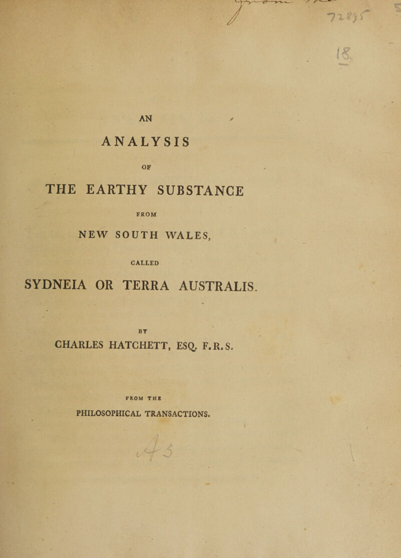 AN ANALYSIS OF THE EARTHY SUBSTANCE FROM NEW SOUTH WALES, CALLED SYDNEIA OR TERRA AUSTRALIS. By CHARLES HATCHETT, ESQ,. F.R.S. FROM THE PHILOSOPHICAL TRANSACTIONS.