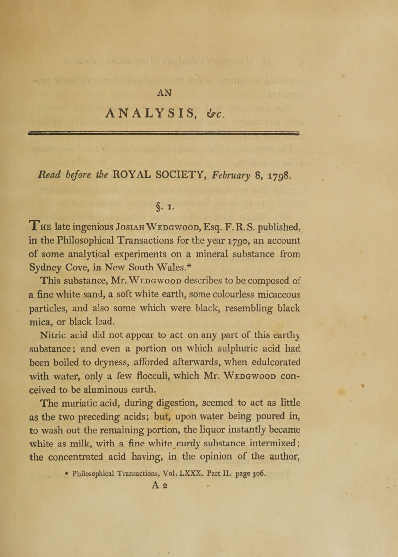 ANALYSIS, be. Read before the ROYAL SOCIETY, February 8, 1798. §• i- The late ingenious Josiah Wedgwood, Esq. F.R. S. published, in the Philosophical Transactions for the year 1790, an account of some analytical experiments on a mineral substance from Sydney Cove, in New South Wales.* This substance, Mr. Wedgwood describes to be composed of a fine white sand, a soft white earth, some colourless micaceous particles, and also some which were black, resembling black mica, or black lead. Nitric acid did not appear to act on any part of this earthy substance; and even a portion on which sulphuric acid had been boiled to dryness, afforded afterwards, when edulcorated with water, only a few flocculi, which Mr. Wedgwood con¬ ceived to be aluminous earth. The muriatic acid, during digestion, seemed to act as little as the two preceding acids; but, upon water being poured in, to wash out the remaining portion, the liquor instantly became white as milk, with a fine white curdy substance intermixed; the concentrated acid having, in the opinion of the author, * Philosophical Transactions, Vol. LXXX. Part II. page 306. A 2