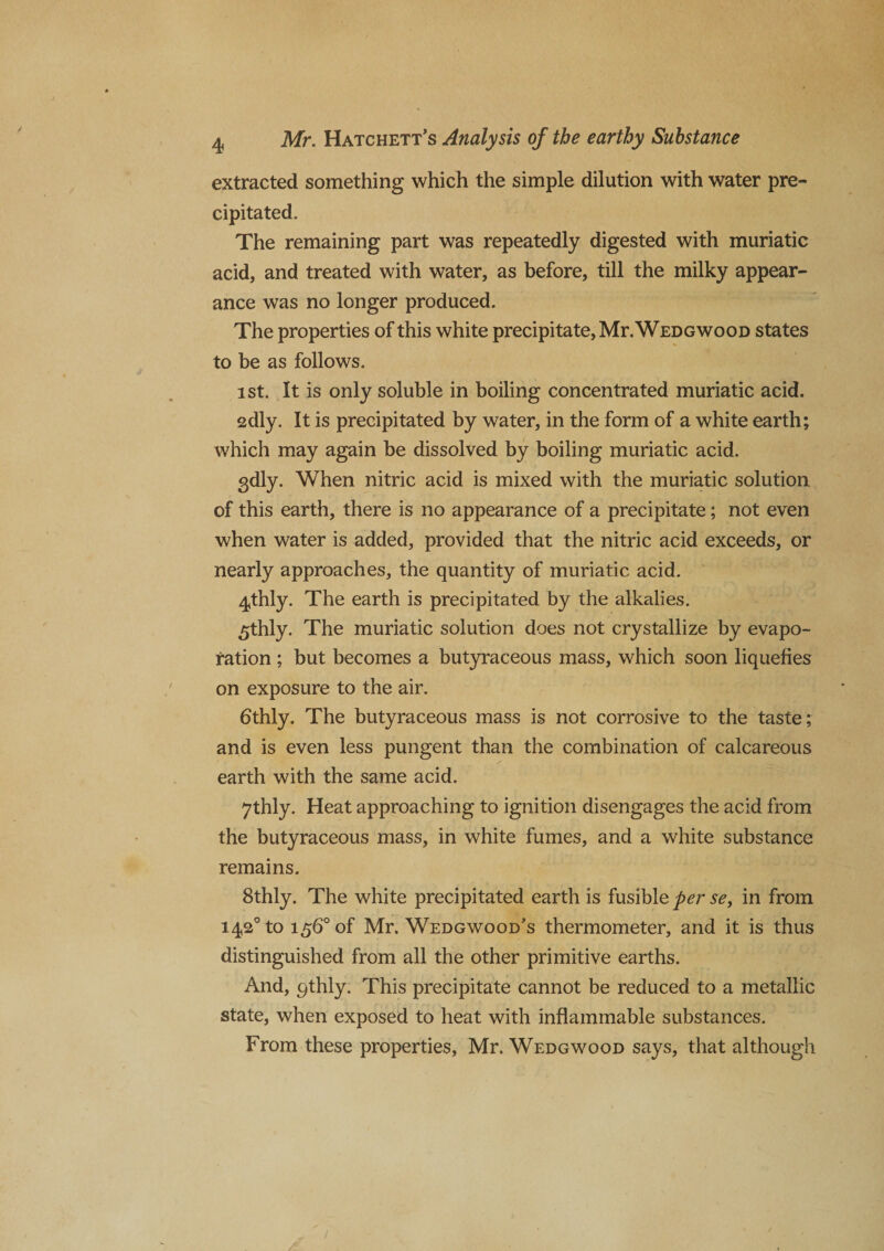 extracted something which the simple dilution with water pre¬ cipitated. The remaining part was repeatedly digested with muriatic acid, and treated with water, as before, till the milky appear¬ ance was no longer produced. The properties of this white precipitate, Mr. Wedgwood states to be as follows. ist. It is only soluble in boiling concentrated muriatic acid. 2dly. It is precipitated by water, in the form of a white earth; which may again be dissolved by boiling muriatic acid. gdly. When nitric acid is mixed with the muriatic solution of this earth, there is no appearance of a precipitate; not even when water is added, provided that the nitric acid exceeds, or nearly approaches, the quantity of muriatic acid. 4,thly. The earth is precipitated by the alkalies. £thly. The muriatic solution does not crystallize by evapo¬ ration ; but becomes a butyraceous mass, which soon liquefies on exposure to the air. 6thly. The butyraceous mass is not corrosive to the taste; and is even less pungent than the combination of calcareous earth with the same acid. 7thly. Heat approaching to ignition disengages the acid from the butyraceous mass, in white fumes, and a white substance remains. 8thly. The white precipitated earth is fusible per se, in from i42°to 156° of Mr. Wedgwood’s thermometer, and it is thus distinguished from all the other primitive earths. And, qthly. This precipitate cannot be reduced to a metallic state, when exposed to heat with inflammable substances. From these properties, Mr. Wedgwood says, that although