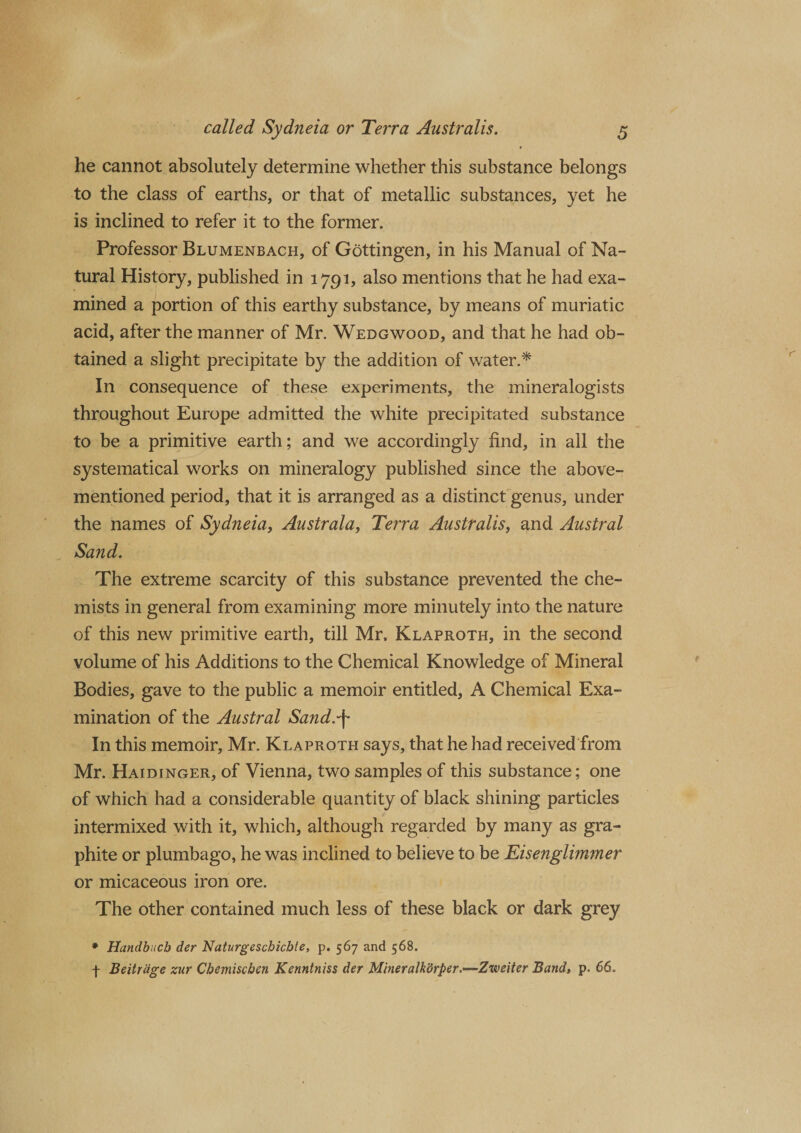 he cannot absolutely determine whether this substance belongs to the class of earths, or that of metallic substances, yet he is inclined to refer it to the former. Professor Blumenbach, of Gottingen, in his Manual of Na¬ tural History, published in 1791, also mentions that he had exa¬ mined a portion of this earthy substance, by means of muriatic acid, after the manner of Mr. Wedgwood, and that he had ob¬ tained a slight precipitate by the addition of water.* In consequence of these experiments, the mineralogists throughout Europe admitted the white precipitated substance to be a primitive earth; and we accordingly find, in all the systematical works on mineralogy published since the above- mentioned period, that it is arranged as a distinct genus, under the names of Sydneia, Australa, Terra Australis, and Austral Sand. The extreme scarcity of this substance prevented the che¬ mists in general from examining more minutely into the nature of this new primitive earth, till Mr, Klaproth, in the second volume of his Additions to the Chemical Knowledge of Mineral Bodies, gave to the public a memoir entitled, A Chemical Exa¬ mination of the Austral Sand.-\ In this memoir, Mr. Klaproth says, that he had received from Mr. Haidinger, of Vienna, two samples of this substance; one of which had a considerable quantity of black shining particles intermixed with it, which, although regarded by many as gra¬ phite or plumbago, he was inclined to believe to be Eisenglimmer or micaceous iron ore. The other contained much less of these black or dark grey * Handbucb der Naturgeschicbte, p. 567 and 568. f Beitrdge zur Chemiscben Kenntniss der Mineralkdrper.—Zweiter Band, p. 66.