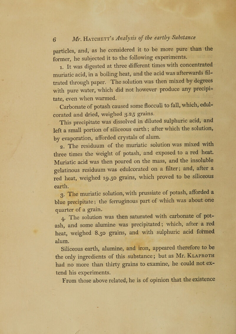particles, and, as he considered it to be more pure than the former, he subjected it to the following experiments. 1. It was digested at three different times with concentrated muriatic acid, in a boiling heat, and the acid was afterwards fil¬ trated through paper. The solution was then mixed by degrees with pure water, which did not however produce any precipi¬ tate, even when warmed. Carbonate of potash caused some flocculi to fall, which, edul¬ corated and dried, weighed 3.25 grains. This precipitate was dissolved in diluted sulphuric acid, and left a small portion of siliceous earth; after which the solution, by evaporation, afforded crystals of alum. 2. The residuum of the muriatic solution was mixed with three times the weight of potash, and exposed to a red heat. Muriatic acid was then poured on the mass, and the insoluble gelatinous residuum was edulcorated on a filter; and, after a red heat, weighed 19.50 grains, which proved to be siliceous earth. 3. The muriatic solution, with prussiate of potash, afforded a blue precipitate; the ferruginous part of which was about one quarter of a grain. 4. The solution was then saturated with carbonate of pot¬ ash, and some alumine was precipitated; which, after a red heat, weighed 8.50 grains, and with sulphuric acid formed alum. Siliceous earth, alumine, and iron, appeared therefore to be the only ingredients of this substance; but as Mr. Klaproth had no more than thirty grains to examine, he could not ex¬ tend his experiments. From those above related, he is of opinion that the existence