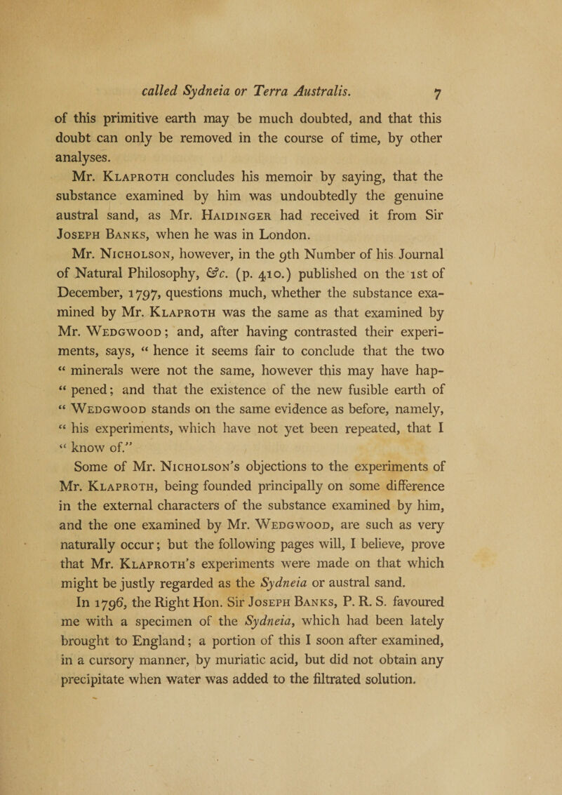 of this primitive earth may be much doubted, and that this doubt can only be removed in the course of time, by other analyses. Mr. Klaproth concludes his memoir by saying, that the substance examined by him was undoubtedly the genuine austral sand, as Mr. Haidinger had received it from Sir Joseph Banks, when he was in London. Mr. Nicholson, however, in the 9th Number of his Journal of Natural Philosophy, &amp;c. (p. 410.) published on the 1st of December, 1797, questions much, whether the substance exa¬ mined by Mr. Klaproth was the same as that examined by Mr. Wedgwood ; and, after having contrasted their experi¬ ments, says, “ hence it seems fair to conclude that the two “ minerals were not the same, however this may have hap- “ pened; and that the existence of the new fusible earth of “ Wedgwood stands on the same evidence as before, namely, “ his experiments, which have not yet been repeated, that I “ know of.” Some of Mr. Nicholson's objections to the experiments of Mr. Klaproth, being founded principally on some difference in the external characters of the substance examined by him, and the one examined by Mr. Wedgwood, are such as very naturally occur; but the following pages will, I believe, prove that Mr. Klaproth’s experiments were made on that which might be justly regarded as the Sydneia or austral sand. In 1796, the Right Hon. Sir Joseph Banks, P. R. S. favoured me with a specimen of the Sydneia, which had been lately brought to England; a portion of this I soon after examined, in a cursory manner, by muriatic acid, but did not obtain any precipitate when water was added to the filtrated solution.