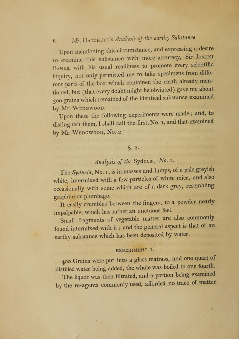 Upon mentioning this circumstance, and expressing a desire to examine this substance with more accuracy, Sir Joseph Banks, with his usual readiness to promote every scientific inquiry, not only permitted me to take specimens from diffe¬ rent parts of the box which contained the earth already men¬ tioned, but (that every doubt might be obviated) gave me about 300 grains which remained of the identical substance examined by Mr. Wedgwood. Upon these the following experiments were made; and, to distinguish them, I shall call the first, No. 1, and that examined by Mr. Wedgwood, No. 2. §. 2. Analysis of the Sydneia, No. 1. The Sydneia, No. 1, is in masses and lumps, of a pale greyish white, intermixed with a few particles of white mica, and also occasionally with some which are of a dark grey, resembling graphite or plumbago. It easily crumbles between the fingers, to a powder nearly impalpable, which has rather an unctuous feel. Small fragments of vegetable matter are also commonly found intermixed with it; and the general aspect is that of an earthy substance which has been deposited by water. EXPERIMENT 1. 400 Grains were put into a glass matrass, and one quart of distilled water being added, the whole was boiled to one fourth. The liquor was then filtrated, and a portion being examined by the re-agents commonly used, afforded no trace of matter