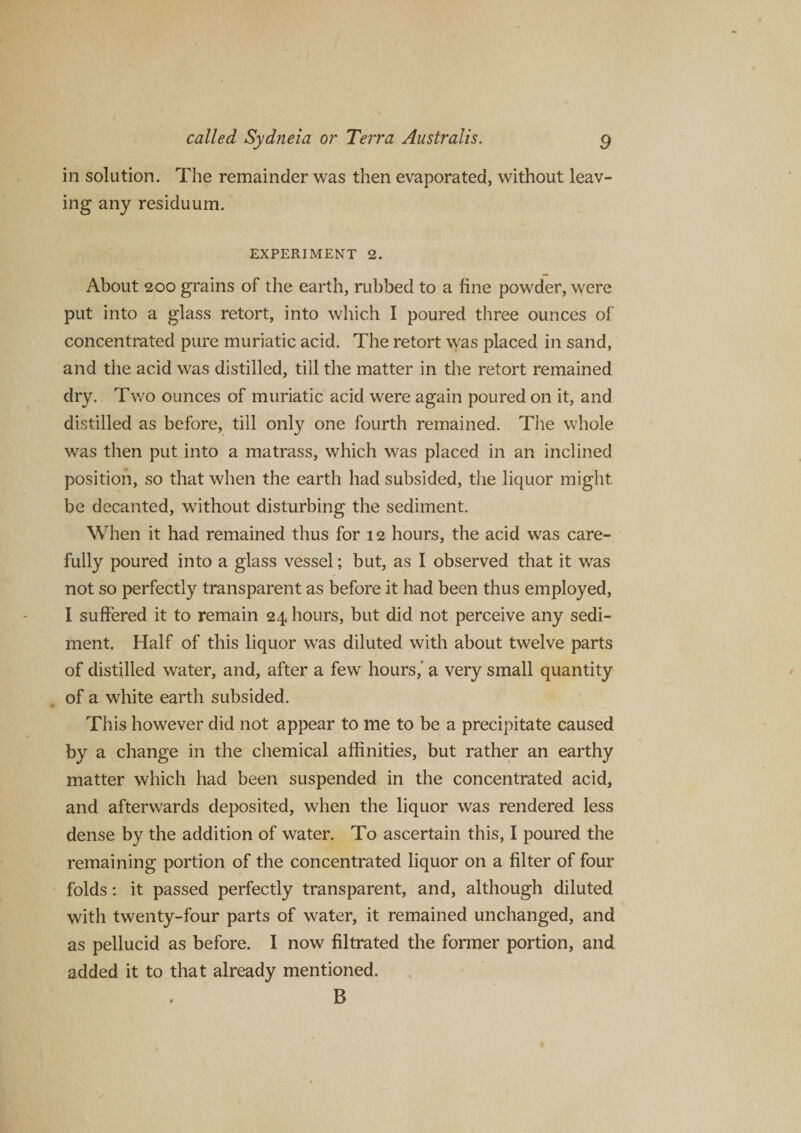 in solution. The remainder was then evaporated, without leav¬ ing any residuum. EXPERIMENT 2. About 200 grains of the earth, rubbed to a fine powder, were put into a glass retort, into which I poured three ounces of concentrated pure muriatic acid. The retort was placed in sand, and the acid was distilled, till the matter in the retort remained dry. Two ounces of muriatic acid were again poured on it, and distilled as before, till only one fourth remained. The whole was then put into a matrass, which was placed in an inclined position, so that when the earth had subsided, the liquor might, be decanted, without disturbing the sediment. When it had remained thus for 12 hours, the acid was care¬ fully poured into a glass vessel; but, as I observed that it was not so perfectly transparent as before it had been thus employed, I suffered it to remain 24 hours, but did not perceive any sedi¬ ment. Half of this liquor was diluted with about twelve parts of distilled water, and, after a few hours,' a very small quantity of a white earth subsided. This however did not appear to me to be a precipitate caused by a change in the chemical affinities, but rather an earthy matter which had been suspended in the concentrated acid, and afterwards deposited, when the liquor was rendered less dense by the addition of water. To ascertain this, I poured the remaining portion of the concentrated liquor on a filter of four folds: it passed perfectly transparent, and, although diluted with twenty-four parts of water, it remained unchanged, and as pellucid as before. I now filtrated the former portion, and added it to that already mentioned. B