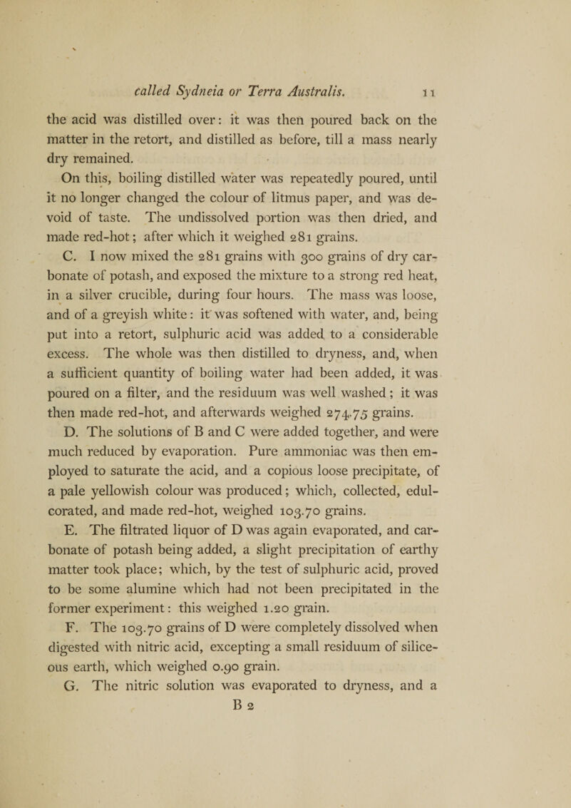 the acid was distilled over: it was then poured back on the matter in the retort, and distilled as before, till a mass nearly dry remained. On this, boiling distilled water was repeatedly poured, until it no longer changed the colour of litmus paper, and was de¬ void of taste. The undissolved portion was then dried, and made red-hot; after which it weighed 281 grains. C. I now mixed the 281 grains with 300 grains of dry car¬ bonate of potash, and exposed the mixture to a strong red heat, in a silver crucible, during four hours. The mass was loose, and of a greyish white: it was softened with water, and, being put into a retort, sulphuric acid was added to a considerable excess. The whole was then distilled to dryness, and, when a sufficient quantity of boiling water had been added, it was poured on a filter, and the residuum was well washed; it was then made red-hot, and afterwards weighed 274.75 grains. D. The solutions of B and C were added together, and were much reduced by evaporation. Pure ammoniac was then em¬ ployed to saturate the acid, and a copious loose precipitate, of a pale yellowish colour was produced; which, collected, edul¬ corated, and made red-hot, weighed 103.70 grains. E. The filtrated liquor of D was again evaporated, and car¬ bonate of potash being added, a slight precipitation of earthy matter took place; which, by the test of sulphuric acid, proved to be some alumine which had not been precipitated in the former experiment: this weighed 1.20 grain. F. The 103.70 grains of D were completely dissolved when digested with nitric acid, excepting a small residuum of silice¬ ous earth, which weighed 0.90 grain. G. The nitric solution was evaporated to dryness, and a B 2
