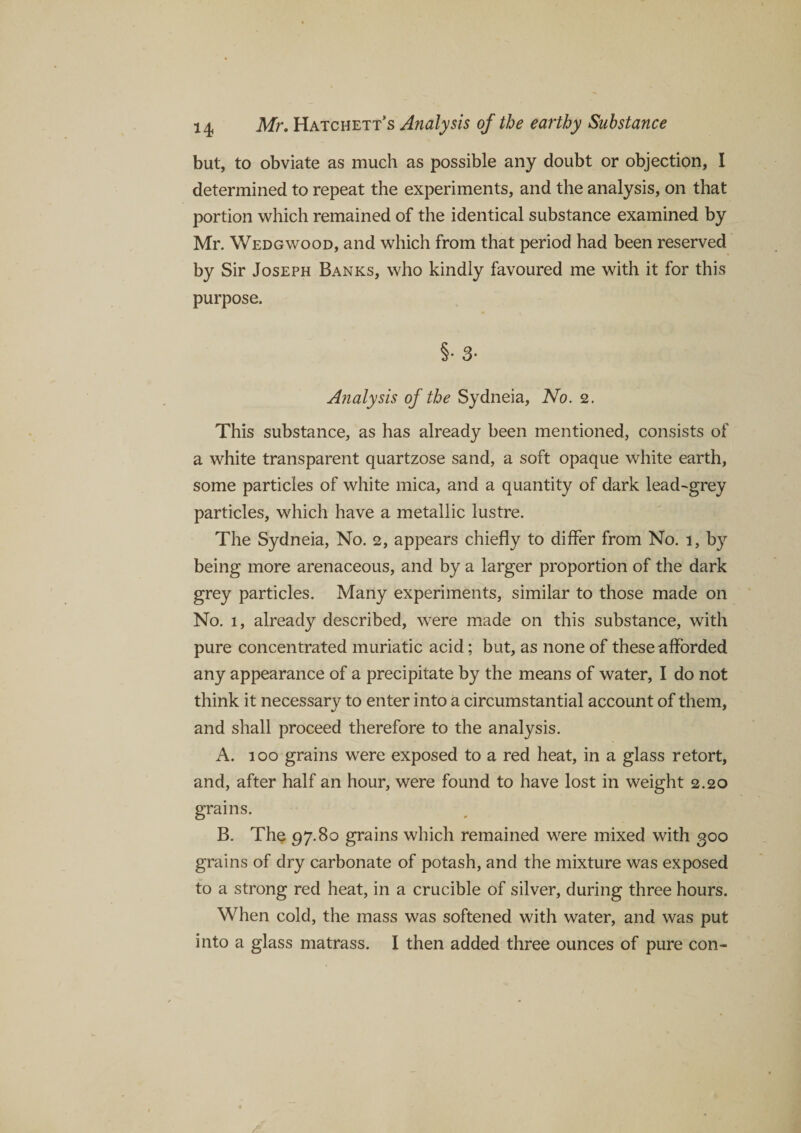 but, to obviate as much as possible any doubt or objection, I determined to repeat the experiments, and the analysis, on that portion which remained of the identical substance examined by Mr. Wedgwood, and which from that period had been reserved by Sir Joseph Banks, who kindly favoured me with it for this purpose. §• 3- Analysis of the Sydneia, No. 2. This substance, as has already been mentioned, consists of a white transparent quartzose sand, a soft opaque white earth, some particles of white mica, and a quantity of dark lead-grey particles, which have a metallic lustre. The Sydneia, No. 2, appears chiefly to differ from No. 1, by being more arenaceous, and by a larger proportion of the dark grey particles. Many experiments, similar to those made on No. 1, already described, were made on this substance, with pure concentrated muriatic acid; but, as none of these afforded any appearance of a precipitate by the means of water, I do not think it necessary to enter into a circumstantial account of them, and shall proceed therefore to the analysis. A. 100 grains were exposed to a red heat, in a glass retort, and, after half an hour, were found to have lost in weight 2.20 grains. B. The 97.80 grains which remained were mixed with 300 grains of dry carbonate of potash, and the mixture was exposed to a strong red heat, in a crucible of silver, during three hours. When cold, the mass was softened with water, and was put into a glass matrass. I then added three ounces of pure con-