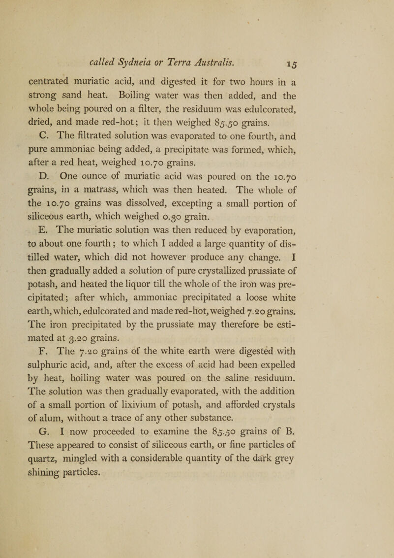 centrated muriatic acid, and digested it for two hours in a strong sand heat. Boiling water was then added, and the whole being poured on a filter, the residuum was edulcorated, dried, and made red-hot; it then weighed 85.50 grains. C. The filtrated solution was evaporated to one fourth, and pure ammoniac being added, a precipitate was formed, which, after a red heat, weighed 10.70 grains. D. One ounce of muriatic acid was poured on the 10.70 grains, in a matrass, which was then heated. The whole of the 10.70 grains was dissolved, excepting a small portion of siliceous earth, which weighed 0.30 grain. E. The muriatic solution was then reduced by evaporation, to about one fourth ; to which I added a large quantity of dis¬ tilled water, which did not however produce any change. I then gradually added a solution of pure crystallized prussiate of potash, and heated the liquor till the whole of the iron was pre¬ cipitated; after which, ammoniac precipitated a loose white earth, which, edulcorated and made red-hot, weighed 7.20 grains. The iron precipitated by the prussiate may therefore be esti¬ mated at 3.20 grains. F. The 7.20 grains of the white earth were digested with sulphuric acid, and, after the excess of acid had been expelled by heat, boiling water was poured on the saline residuum. The solution was then gradually evaporated, with the addition of a small portion of lixivium of potash, and afforded crystals of alum, without a trace of any other substance. G. I now proceeded to examine the 85.50 grains of B. These appeared to consist of siliceous earth, or fine particles of quartz, mingled with a considerable quantity of the dark grey shining particles.