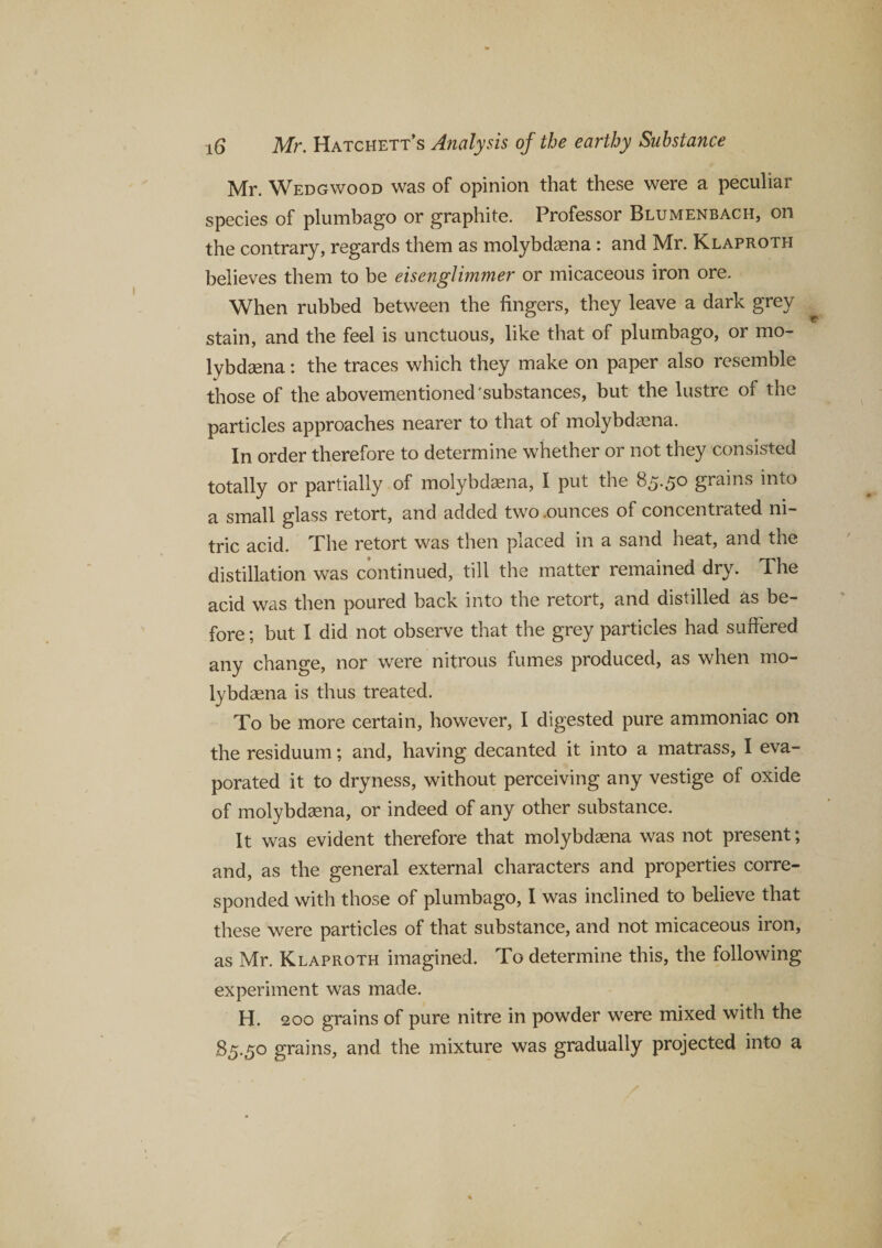 Mr. Wedgwood was of opinion that these were a peculiar species of plumbago or graphite. Professor Blumenbach, on the contrary, regards them as molybdaena: and Mr. Klaproth believes them to be eisenglimmer or micaceous iron ore. When rubbed between the fingers, they leave a dark grey stain, and the feel is unctuous, like that of plumbago, or mo¬ lybdaena : the traces which they make on paper also resemble those of the abovementioned'substances, but the lustre of the particles approaches nearer to that of molybdaena. In order therefore to determine whether or not they consisted totally or partially of molybdaena, I put the 85.50 grains into a small glass retort, and added two .ounces of concentrated ni¬ tric acid. Phe retort was then placed in a sand heat, and the distillation was continued, till the matter remained dry. The acid was then poured back into the retort, and distilled as be¬ fore ; but I did not observe that the grey particles had suffered any change, nor were nitrous fumes produced, as when mo¬ lybdaena is thus treated. To be more certain, however, I digested pure ammoniac on the residuum; and, having decanted it into a matrass, I eva¬ porated it to dryness, without perceiving any vestige of oxide of molybdaena, or indeed of any other substance. It was evident therefore that molybdaena was not present; and, as the general external characters and properties corre¬ sponded with those of plumbago, I was inclined to believe that these were particles of that substance, and not micaceous iron, as Mr. Klaproth imagined. To determine this, the following experiment was made. H. 200 grains of pure nitre in powder were mixed with the 85.50 grains, and the mixture was gradually projected into a