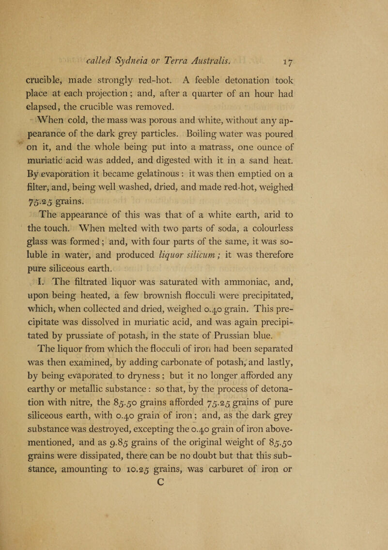 crucible, made strongly red-hot. A feeble detonation took place at each projection; and, after a quarter of an hour had elapsed, the crucible was removed. When cold, the mass was porous and white, without any ap¬ pearance of the dark grey particles. Boiling water was poured on it, and the whole being put into a matrass, one ounce of muriatic acid was added, and digested with it in a sand heat. By evaporation it became gelatinous : it was then emptied on a biter, and, being well washed, dried, and made red-hot, weighed 75.25 grains. The appearance of this was that of a white earth, arid to the touch. When melted with two parts of soda, a colourless glass was formed; and, with four parts of the same, it was so¬ luble in water, and produced liquor silicum; it was therefore pure siliceous earth. I. The filtrated liquor was saturated with ammoniac, and, upon being heated, a few brownish flocculi were precipitated, which, when collected and dried, weighed 0.4,0 grain. This pre¬ cipitate was dissolved in muriatic acid, and was again precipi¬ tated by prussiate of potash, in the state of Prussian blue. The liquor from which the flocculi of iron had been separated was then examined, by adding carbonate of potash, and lastly, by being evaporated to dryness ; but it no longer afforded any earthy or metallic substance : so that, by the process of detona¬ tion with nitre, the 85.50 grains afforded 75.25 grains of pure siliceous earth, with 0.40 grain of iron; and, as the dark grey substance was destroyed, excepting the 0.40 grain of iron above- mentioned, and as 9.85 grains of the original weight of 85.50 grains were dissipated, there can be no doubt but that this sub¬ stance, amounting to 10.25 grains, was carburet of iron or C