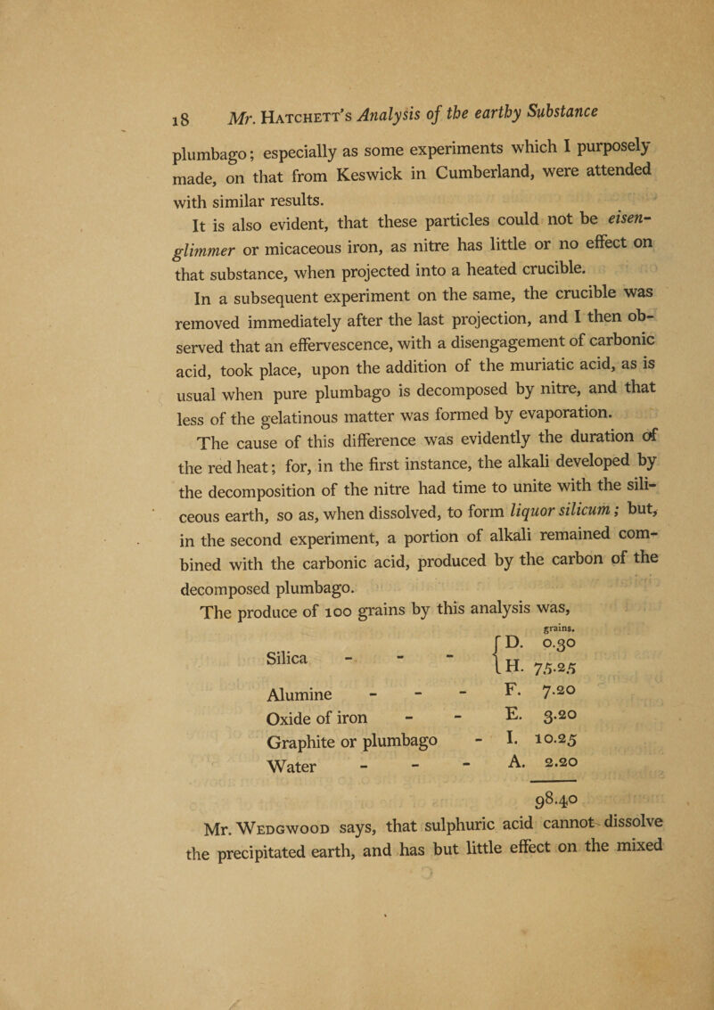 plumbago; especially as some experiments which I purposely made, on that from Keswick in Cumberland, were attended with similar results. It is also evident, that these particles could not be eisen- glimmer or micaceous iron, as nitre has little or no effect on that substance, when projected into a heated crucible. In a subsequent experiment on the same, the crucible was removed immediately after the last projection, and I then ob¬ served that an effervescence, with a disengagement of carbonic acid, took place, upon the addition of the muriatic acid, as is usual when pure plumbago is decomposed by nitre, and that less of the gelatinous matter was formed by evaporation. The cause of this difference was evidently the duration of the red heat; for, in the first instance, the alkali developed by the decomposition of the nitre had time to unite with the sili¬ ceous earth, so as, when dissolved, to form liquor silicum; but, in the second experiment, a portion of alkali remained com¬ bined with the carbonic acid, produced by the carbon of the decomposed plumbago. The produce of too grains by this analysis was. Silica grains. r d. 0.30 1H. 75.25 Alumine - - - F. 7.20 Oxide of iron - - E. 3.20 Graphite or plumbago - I. 10.25 Water - - - A. 2.20 98.40 Mr. Wedgwood says, that sulphuric acid cannot dissolve the precipitated earth, and has but little effect on the mixed