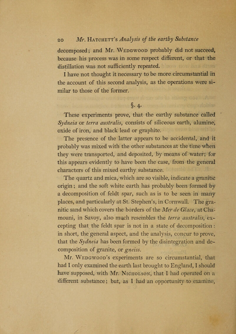 decomposed; and Mr. Wedgwood probably did not succeed, because his process was in some respect different, or that the distillation was not sufficiently repeated. I have not thought it necessary to be more circumstantial in the account of this second analysis, as the operations were si¬ milar to those of the former. §• 4* These experiments prove, that the earthy substance called Sydneia or terra australis, consists of siliceous earth, alumine, oxide of iron, and black lead or graphite. The presence of the latter appears to be accidental, and it probably was mixed with the other substances at the time when they were transported, and deposited, by means of water; for this appears evidently to have been the case, from the general characters of this mixed earthy substance. The quartz and mica, which are so visible, indicate a granitic origin; and the soft white earth has probably been formed by a decomposition of feldt spar, such as is to be seen in many places, and particularly at St. Stephen’s, in Cornwall. Tiie gra¬ nitic sand which covers the borders of the Mer de Glace, at Cha- mouni, in Savoy, also much resembles the terra australis, ex¬ cepting that the feldt spar is not in a state of decomposition : in short, the general aspect, and the analysis, concur to prove, that the Sydneia has been formed by the disintegration and de¬ composition of granite, or gneiss. Mr. Wedgwood’s experiments are so circumstantial, that had I only examined the earth last brought to England, I should have supposed, with Mr. Nicholson, that I had operated on a different substance; but, as I had an opportunity to examine.