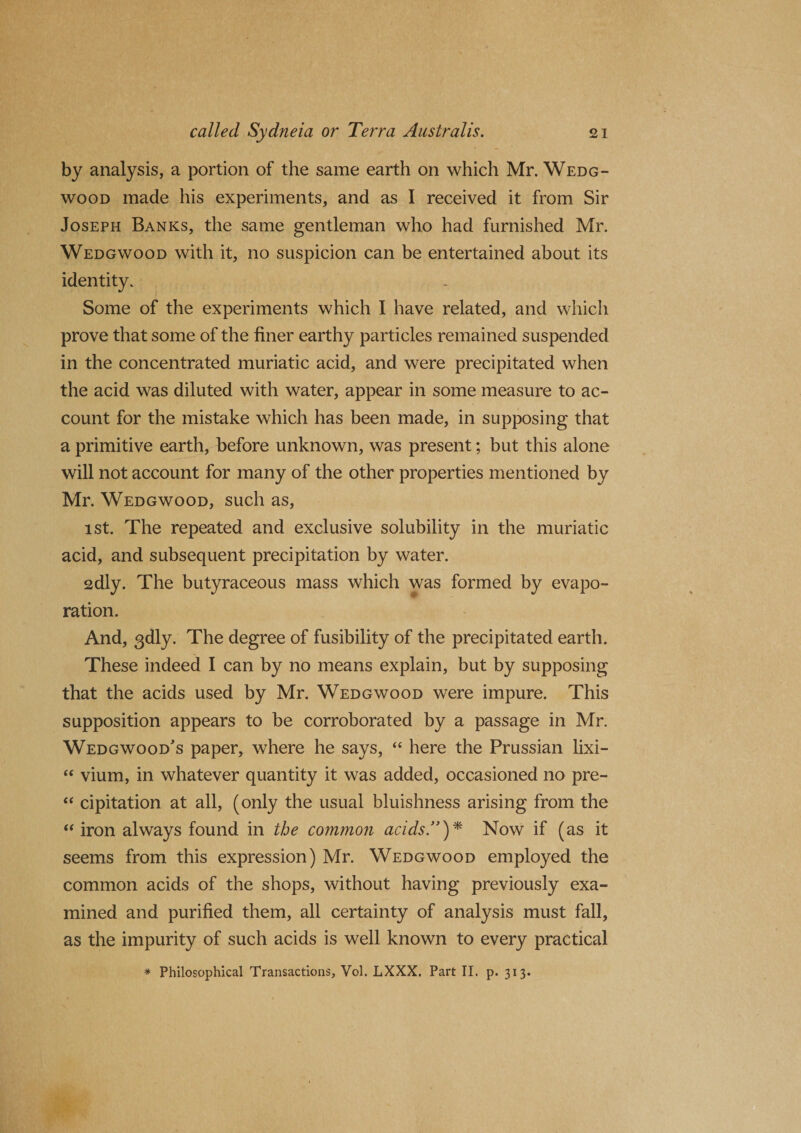 by analysis, a portion of the same earth on which Mr. Wedg¬ wood made his experiments, and as I received it from Sir Joseph Banks, the same gentleman who had furnished Mr. Wedgwood with it, no suspicion can be entertained about its identity. Some of the experiments which I have related, and which prove that some of the finer earthy particles remained suspended in the concentrated muriatic acid, and were precipitated when the acid was diluted with water, appear in some measure to ac¬ count for the mistake which has been made, in supposing that a primitive earth, before unknown, was present; but this alone will not account for many of the other properties mentioned by Mr. Wedgwood, such as, ist. The repeated and exclusive solubility in the muriatic acid, and subsequent precipitation by water. 2dly. The butyraceous mass which was formed by evapo¬ ration. And, 3dly. The degree of fusibility of the precipitated earth. These indeed I can by no means explain, but by supposing that the acids used by Mr. Wedgwood were impure. This supposition appears to be corroborated by a passage in Mr. Wedgwood's paper, where he says, “ here the Prussian lixi- “ vium, in whatever quantity it was added, occasioned no pre- “ cipitation at all, (only the usual bluishness arising from the “ iron always found in the common acids.”)* Now if (as it seems from this expression) Mr. Wedgwood employed the common acids of the shops, without having previously exa¬ mined and purified them, all certainty of analysis must fall, as the impurity of such acids is well known to every practical * Philosophical Transactions, Vol. LXXX. Part II. p. 313.