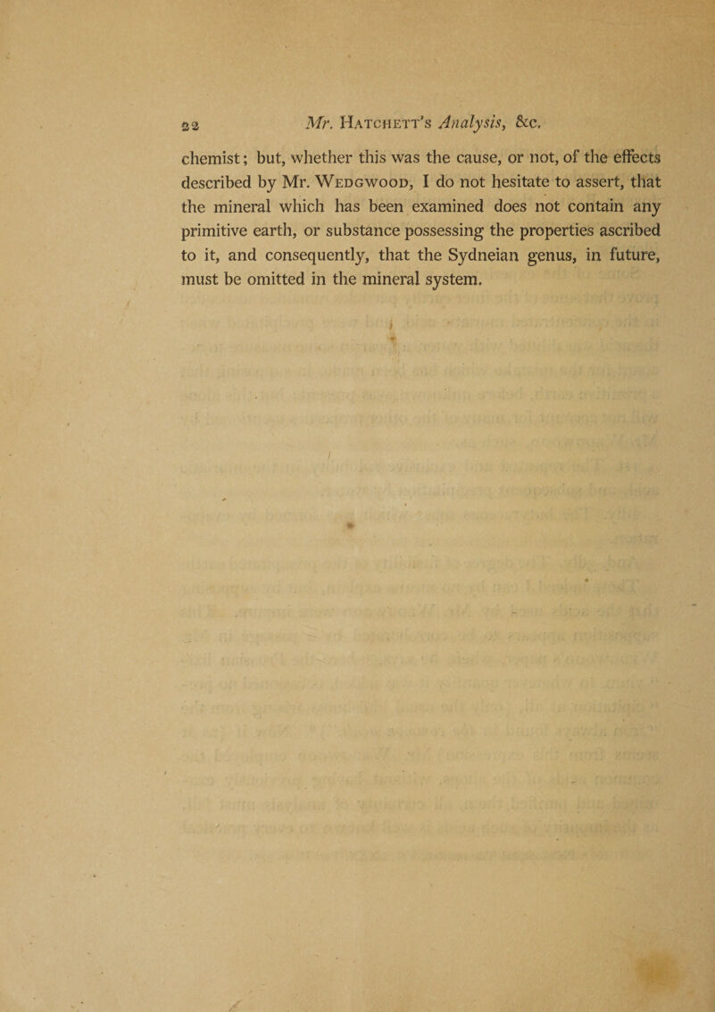 &amp; a Mr. Hatchett’s Analysis, &amp;c» chemist; but, whether this was the cause, or not, of the effects described by Mr. Wedgwood, I do not hesitate to assert, that the mineral which has been examined does not contain any primitive earth, or substance possessing the properties ascribed to it, and consequently, that the Sydneian genus, in future, must be omitted in the mineral system.