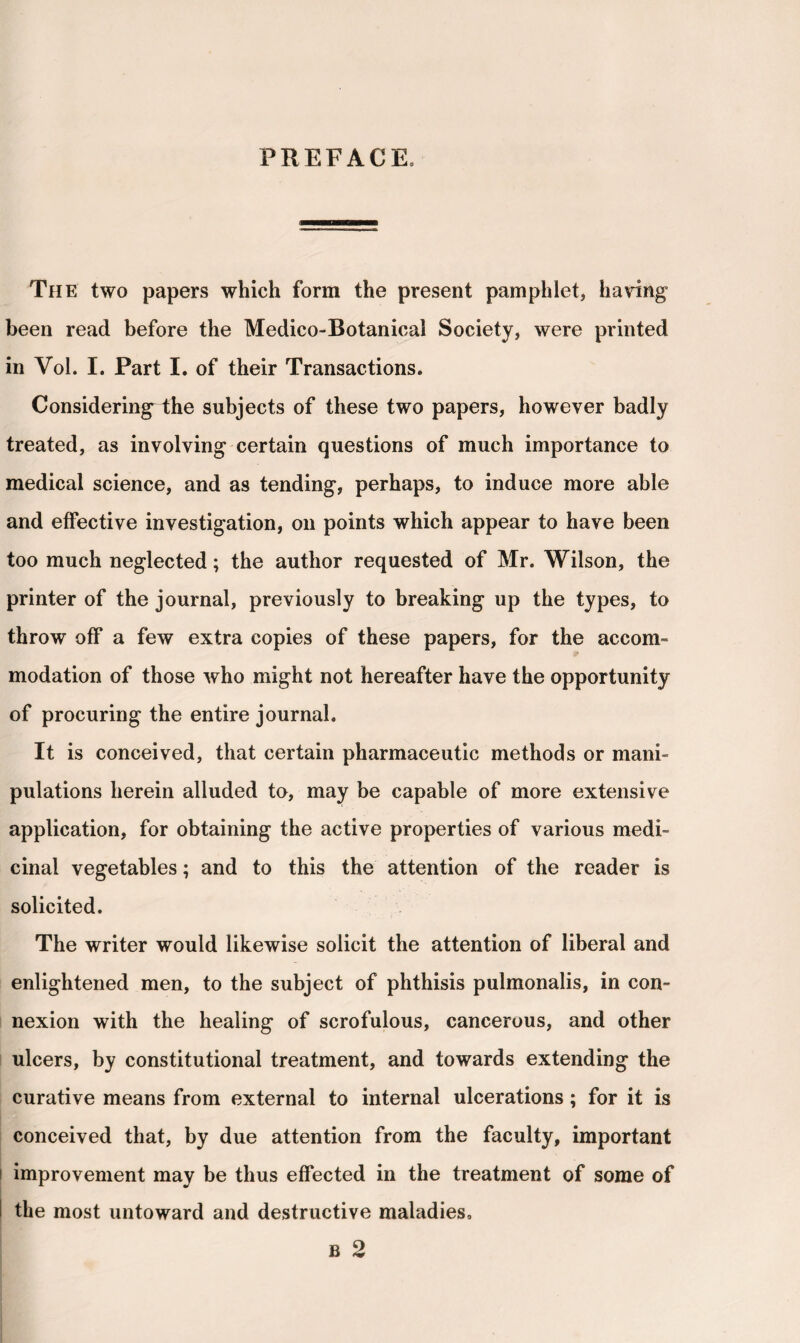 PREFACE. The two papers which form the present pamphlet, having been read before the Medico-Botanical Society, were printed in Vol. I. Part I. of their Transactions. Considering the subjects of these two papers, however badly treated, as involving certain questions of much importance to medical science, and as tending, perhaps, to induce more able and effective investigation, on points which appear to have been too much neglected; the author requested of Mr. Wilson, the printer of the journal, previously to breaking up the types, to throw off a few extra copies of these papers, for the accom¬ modation of those who might not hereafter have the opportunity of procuring the entire journal. It is conceived, that certain pharmaceutic methods or mani¬ pulations herein alluded to, may be capable of more extensive application, for obtaining the active properties of various medi¬ cinal vegetables; and to this the attention of the reader is solicited. The writer would likewise solicit the attention of liberal and enlightened men, to the subject of phthisis pulmonalis, in con¬ nexion with the healing of scrofulous, cancerous, and other ulcers, by constitutional treatment, and towards extending the curative means from external to internal ulcerations; for it is conceived that, by due attention from the faculty, important i improvement may be thus effected in the treatment of some of the most untoward and destructive maladies.