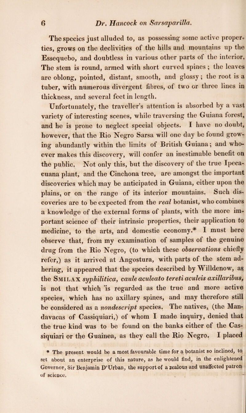 The species just alluded to, as possessing some active proper* ties, grows on the declivities of the hills and mountains up the Essequebo, and doubtless in various other parts of the interior. The stem is round, armed with short curved spines; the leaves are oblong, pointed, distant, smooth, and glossy; the root is a tuber, with numerous divergent fibres, of two or three lines in thickness, and several feet in length. Unfortunately, the traveller’s attention is absorbed by a vast variety of interesting scenes, while traversing the Guiana forest, and he is prone to neglect special objects. I have no doubt, however, that the Rio Negro Sarsa will one day be found grow¬ ing abundantly within the limits of British Guiana; and who¬ ever makes this discovery, will confer an inestimable benefit on the public. Not only this, but the discovery of the true Ipeca- cuana plant, and the Cinchona tree, are amongst the important discoveries which may be anticipated in Guiana, either upon the plains, or on the range of its interior mountains. Such dis¬ coveries are to be expected from the real botanist, who combines a knowledge of the external forms of plants, with the more im* portant science of their intrinsic properties, their application to medicine, to the arts, and domestic economy.* I must here observe that, from my examination of samples of the genuine drug from the Rio Negro, (to which these observations chiefly refer,) as it arrived at Angostura, with parts of the stem ad¬ hering, it appeared that the species described by Willdenow, as the Smilax syphilitica, caule aculeato tereti aculeis axillaribus, is not that which is regarded as the true and more active species, which has no axillary spines, and may therefore still be considered as a nondescript species. The natives, (the Man- davacas of Cassiquiari,) of whom I made inquiry, denied that the true kind was to be found on the banks either of the Cas¬ siquiari or the Guainea, as they call the Rio Negro. I placed * The present would be a most favourable time for a, botanist so inclined, to set about an enterprise of this nature, as he would find, in the enlightened Governor, Sir Benjamin D’Urban, the support of a zealous and unaffected patron of science. . **