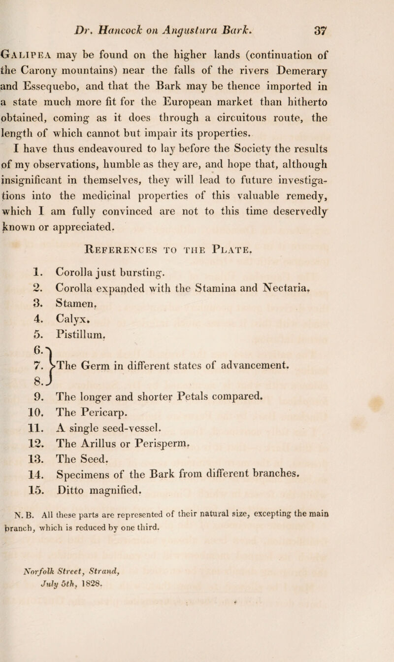 Galipea may be found on the higher lands (continuation of the Carony mountains) near the falls of the rivers Demerary and Essequebo, and that the Bark may be thence imported in a state much more fit for the European market than hitherto obtained, coming as it does through a circuitous route, the length of which cannot but impair its properties. I have thus endeavoured to layr before the Society the results of my observations, humble as they are, and hope that, although insignificant in themselves, they will lead to future investiga¬ tions into the medicinal properties of this valuable remedy, which I am fully convinced are not to this time deservedly Jcnown or appreciated. References to the Plate. 1. Corolla just bursting. 2. Corolla expanded with the Stamina and Nectaria. 3. Stamen. 4. Calyx. 5. Pistillum, 61 7. VThe Germ in different states ol advancement. 8. J 9. The longer and shorter Petals compared. 10. The Pericarp. 11. A single seed-vessel. 12. The Arillus or Perisperm. 13. The Seed. 14. Specimens of the Bark from different branches. 15. Ditto magnified. N. B. All these parts are represented of their natural size, excepting the main branch, which is reduced by one third. Norfolk Street, Strand, July 6th, 1828.