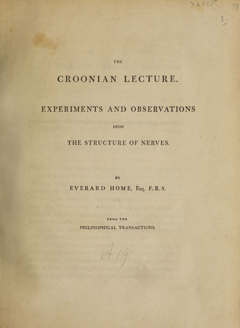 THE CROONIAN LECTURE. EXPERIMENTS AND OBSERVATIONS UPON THE STRUCTURE OF NERVES. BY EVERARD HOME, Es^. F.R.S. FROM THE PHILOSOPHICAL TRANSACTIONS.