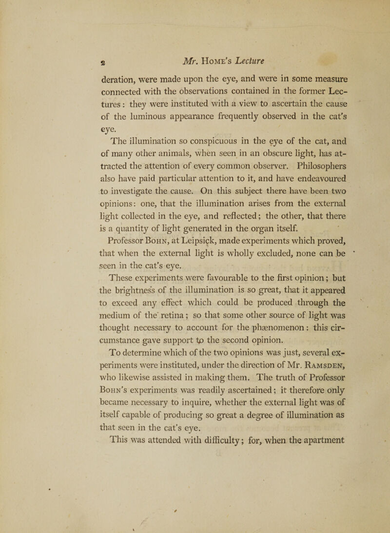 deration, were made upon the eye, and were in some measure connected with the observations contained in the former Lec¬ tures : they were instituted with a view to ascertain the cause of the luminous appearance frequently observed in the cat's eye. The illumination so conspicuous in the eye of the cat, and of many other animals, when seen in an obscure light, has at¬ tracted the attention of every common observer. Philosophers also have paid particular attention to it, and have endeavoured to investigate the cause. On this subject there have been two opinions: one, that the illumination arises from the external light collected in the eye, and reflected; the other, that there is a quantity of light generated in the organ itself. Professor Bohn, at Leipsick, made experiments which proved, that when the external light is wholly excluded, none can Jbe ‘ seen in the cat’s eye. These experiments were favourable to the first opinion; but the brightness of the illumination is so great, that it appeared to exceed any effect which could be produced through the medium of the' retina; so that some other source of light was thought necessary to account for the phgenomenon: this cir¬ cumstance gave support tp the second opinion. To determine which of the two opinions was just, several ex¬ periments were instituted, under the direction of Mr. Ramsden, who likewise assisted in making them. The truth of Professor Bohn's experiments was readily ascertained; it therefore only became necessary to inquire, whether the external light was of itself capable of producing so great a degree of illumination as that seen in the cat’s eye. This was attended with difficulty; for, when the apartment