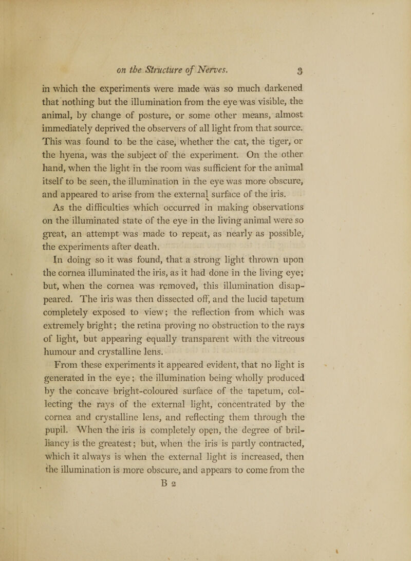 in which the experiment's were made was so much darkened that nothing but the illumination from the eye was visible, the animal, by change of posture, or some other means, almost immediately deprived the observers of all light from that source. This was found to be the case, whether the cat, the tiger, or the hyena, was the subject of the experiment. On the other hand, when the light in the room was sufficient for the animal itself to be seen, the illumination in the eye was more obscure, and appeared to arise from the external surface of the iris. As the difficulties which occurred in making observations on the illuminated state of the eye in the living animal were so great, an attempt was made to repeat, as nearly as possible, the experiments after death. In doing so it was found, that a strong light thrown upon the cornea illuminated the iris, as it had done in the living eye; but, when the cornea was removed, this illumination disap¬ peared. The iris was then dissected off, and the lucid tapetum completely exposed to view; the reflection from which was extremely bright; the retina proving no obstruction to the rays of light, but appearing equally transparent with the vitreous humour and crystalline lens. From these experiments it appeared evident, that no light is generated in the eye; the illumination being wholly produced by the concave bright-coloured surface of the tapetum, col¬ lecting the rays of the external light, concentrated by the cornea and crystalline lens, and reflecting them through the pupil. When the iris is completely open, the degree of bril¬ liancy is the greatest; but, when the iris is partly contracted, which it always is when the external light is increased, then the illumination is more obscure, and appears to come from the B 3