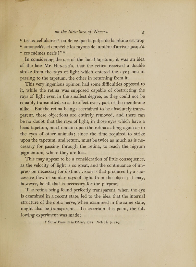 tissus cellulaires ? ou de ce que la pulpe de la retine est trop “ amoncelde, et empeche les rayons de lumiere d’arriver jusqu'a ‘‘ ces m^mes nerfs In considering the use of the lucid tapetum, it was an idea of the late Mr. Hunter's, that the retina received a double stroke from the rays of light which entered the eye; one in passing to the tapetum, the other in returning from it. This very ingenious opinion had some difficulties opposed to it, while the retina was supposed capable of obstructing the rays of light even in the smallest degree, as they could not be equably transmitted, so as to affect every part of the membrane alike. But the retina being ascertained to be absolutely trans¬ parent, these objections are entirely removed, and there can be no doubt that the rays of light, in those eyes which have a lucid tapetum, must remain upon the retina as long again as in the eyes of other animals; since the time required to strike upon the tapetum, and return, must be twice as much as is ne¬ cessary for passing through the retina, to reach the nigrum pigmentum, where they are lost. This may appear to be a consideration of little consequence, as the velocity of light is so great, and the continuance of im¬ pression necessary for distinct vision is that produced by a suc¬ cessive flow of similar rays of light from the object; it may, however, be all that is necessary for the purpose. The retina being found perfectly transparent, when the eye is examined in a recent state, led to the idea that the internal structure of the optic nerve, when examined in the same state, might also be transparent. To ascertain this point, the fol¬ lowing experiment was made: * Siir U Venin die la ViperC) 1781. Vol. II. p, 219.