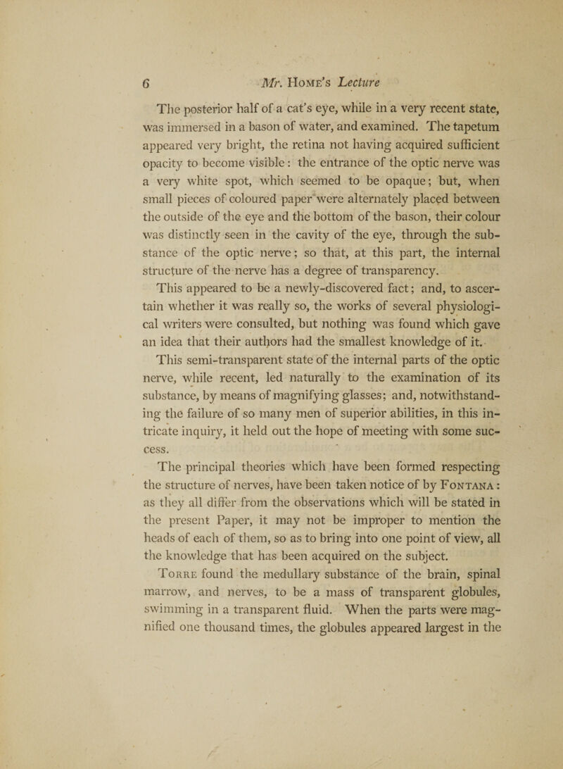 The posterior half of a cat’s eye, while in a very recent state, was immersed in a bason of water, and examined. The tapetum appeared very bright, the retina not having acquired sufficient opacity to become visible: the entrance of the optic nerve was a very white spot, which seemed to be opaque; but, when small pieces of coloured paper*were alternately placed between the outside of the eye and the bottom of the bason, their colour was distinctly seen in the cavity of the eye, through the sub¬ stance of the optic nerve; so that, at this part, the internal structure of the nerve has a degree of transparency. This appeared to be a newly-discovered fact; and, to ascer¬ tain whether it was really so, the works of several physiologi¬ cal writers were consulted, but nothing was found which gave an idea that their autl)ors had the smallest knowledge of it. This semi-transparent state of the internal parts of the optic nerve, while recent, led naturally to the examination of its substance, by means of magnifying glasses; and, notwithstand¬ ing the failure of so many men of superior abilities, in this in¬ tricate inquiry, it held out the hope of meeting with some suc¬ cess. The principal theories which have been formed respecting the structure of nerves, have been taken notice of by Fontana : * as they all differ from the observations which will be stated in the present Paper, it may not be improper to mention the heads of each of them, so as to bring into one point of view, all the knowledge that has been acquired on the subject. Torre found the medullary substance of the brain, spinal marrow, and nerves, to be a mass of transparent globules, swimming in a transparent fluid. When the parts were mag¬ nified one thousand times, the globules appeared largest in the
