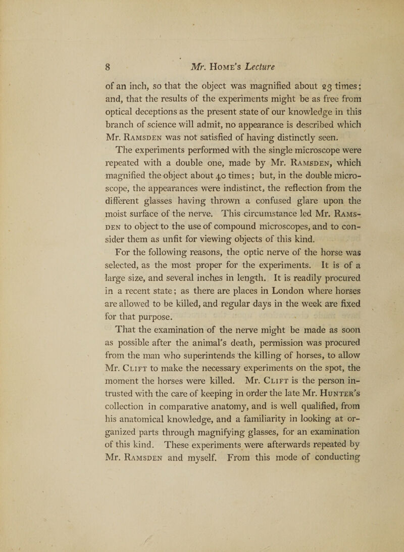 of an inch, so that the object was magnified about 23 times; and, that the results of the experiments might be as free from optical deceptions as the present state of our knowledge in this branch of science will admit, no appearance is described which Mr. Ramsden was not satisfied of having distinctly seen. The experiments performed with the single microscope were repeated with a double one, made by Mr. Ramsden, which magnified the object about 40 times; but, in the double micro¬ scope, the appearances were indistinct, the reflection from the different glasses having thrown a confused glare upon the moist surface of the nerve. This circumstance led Mr. Rams¬ den to object to the use of compound microscopes, and to con¬ sider them as unfit for viewing objects of this kind. For the following reasons, the optic nerve of the horse was selected, as the most proper for the experiments. It is of a large size, and several inches in length. It is readily procured in a recent state; as there are places in London where horses are allowed to be killed, and regular days in the week are fixed for that purpose. That the examination of the nerve might be made as soon as possible after the animal's death, permission was procured from the man who superintends the killing of horses, to allow Mr. Clift to make the necessary experiments on the spot, the moment the horses were killed. Mr. Clift is the person in¬ trusted with the care of keeping in order the late Mr. Hunter's collection in comparative anatomy, and is well qualified, from his anatomical knowledge, and a familiarity in looking at or¬ ganized parts through magnifying glasses, for an examination of this kind. These experiments were afterwards repeated by Mr. Ramsden and myself. From this mode of conducting