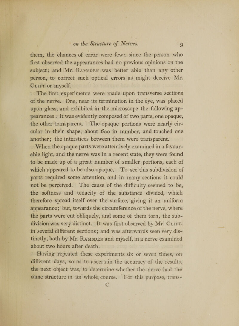 them, the chances of error were few; since the person who first observed the appearances had no previous opinions on the subject; and Mr. Ramsden was better able than any other person, to correct such optical errors as might deceive Mr. Clift or myself. The first experiments were made upon transverse sections of the nerve. One, near its termination in the eye, was placed upon glass, and exhibited in the microscope the following ap¬ pearances : it was evidently composed of two parts, one opaque, the other transparent. The opaque portions were nearly cir¬ cular in their shape, about 600 in number, and touched one another; the interstices between them were transparent. When the opaque parts were attentively examined in a favour¬ able light, and the nerve was in a recent state, they were found to be made up of a great number of smaller portions, each of which appeared to be also opaque. To see this subdivision of parts required some attention, and in many sections it could not be perceived. The cause of the difficulty seemed to be, the softness and tenacity of the substance divided, which therefore spread itself over the surface, giving it an uniform appearance; but, towards the circumference of the nerve, where the parts were cut obliquely, and some of them torn, the sub¬ division was very distinct. It was first observed by Mr. Clift, in several different sections; and was afterwards seen very dis¬ tinctly, both by Mr. Ramsden and myself, in a nerve examined about two hours after death. Having repeated these experiments six or seven times, on different days, so as to ascertain the accuracy of the results, the next object was, to determine whether the nerve had the same structure in its whole, course. For this purpose, tran.s- C